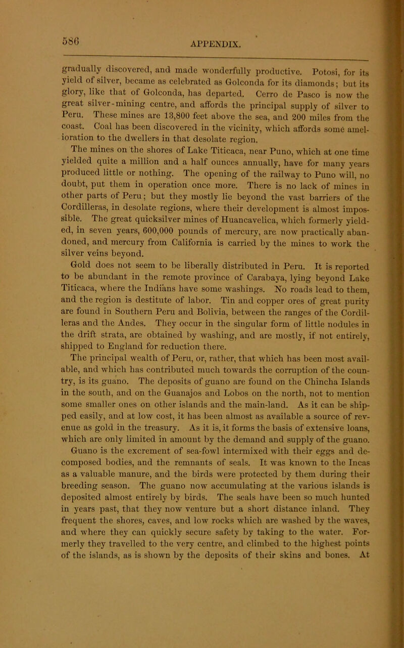 580 gmclually discovered, and made wonderfully productive. Potosi, for its yield of silver, became as celebrated as Golconda for its diamonds; but its glory, like that of Golconda, has departed. Cerro de Pasco is now the great silver-mining centre, and affords the principal supply of silver to Peru. These mines are 13,800 feet above the sea, and 200 miles from the coast. Coal has been discovered in the vicinity, which affords som6 amel- ioration to the dwellers in that desolate region. The mines on the shores of Lake Titicaca, near Puno, which at one time yielded quite a million and a half ounces annually, have for many years produced little or nothing. The opening of the railway to Puno will, no doubt, put them in operation once more. There is no lack of mines in other parts of Peru; but they mostly lie beyond the vast barriers of the Cordilleras, in desolate regions, where their development is almost impos- sible. The great quicksilver mines of Huancavelica, which formerly yield- ed, in seven years, 600,000 pounds of mercury, are now practically aban- doned, and mercury from California is carried by the mines to work the silver veins beyond. Gold does not seem to be liberally distributed in Peru. It is reported to be abundant in the remote 23rovince of Carabaya, lying beyond Lake Titicaca, where the Indians have some washings. No roads lead to them, and the region is destitute of labor. Tin and cojiper ores of great purity are found in Southern Peru and Bolivia, between the ranges of the Cordil- leras and the Andes. They occur in the singular form of little nodules in the drift strata, are obtained by washing, and are mostly, if not entirely, shipped to England for reduction there. The jjrincipal wealth of Peru, or, rather, that which has been most avail- able, and which has contributed much towards the corrujition of the coun- try, is its guano. The dejjosits of guano are found on the Chincha Islands in the south, and on the Guanajos and Lobos on the north, not to mention some smaller ones on other islands and the main-land. As it can be ship- ped easily, and at low cost, it has been almost as available a source of rev- enue as gold in the treasury. As it is, it forms the basis of extensive loans, which are only limited in amount by the demand and supply of the guano. Guano is the excrement of sea-fowl intermixed with their eggs and de- composed bodies, and the remnants of seals. It was known to the Incas as a valuable manure, and the birds were protected by them during their breeding season. The guano now accumulating at the various islands is deposited almost entirely by birds. The seals have been so much hunted in years past, that they now venture but a short distance inland. They frequent the shores, caves, and low rocks which are washed by the waves, and where they can quickly secure safety by taking to the water. For- merly they travelled to the very centre, and climbed to the highest points of the islands, as is shown by the deposits of their skins and bones. At