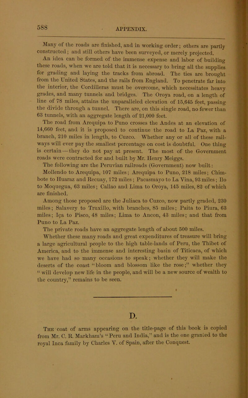 Mirny of the roads arc finished, and in working order; others are partly constructed; and still others have been surveyed, or merely projected. An idea can be formed of the immense expense and labor of building these roads, when we are told that it is necessary to bring all the supplies for grading and laying the tracks from abroad. The ties are brought from the United States, and the rails from England. To penetrate far into the interior, the Cordilleras must be overcome, which necessitates heavy grades, and many tunnels and bridges. The Oroya road, on a length of line of 78 miles, attains the unparalleled elevation of 15,645 feet, passing the divide through a tunnel. There are, on this single road, no fewer than 63 tunnels, with an aggregate length of 21,000 feet. The road from Arequipa to Puno crosses the Andes at an elevation of 14,660 feet, and it is proposed to continue the road to La Paz, with a branch, 210 miles in length, to Cuzco. Whether any or all of these rail- ways will ever pay the smallest percentage on cost is doubtful. One thing is certain — they do not pay at present. The most of the Government roads were contracted for and built by Mr. Henry Meiggs. The following are the Peruvian railroads (Government) now built: Mollendo to Arequipa, 107 miles; Arequipa to Puno, 218 miles; Chim- bote to Huaraz and Recuay, 172 miles; Pacasmayo to La Vina, 93 miles; Ilo to Moquegua, 63 miles; Callao and Lima to Oroya, 145 miles, 82 of which are finished. Among those proposed are the Juliaca to Cuzco, now partly graded, 230 miles; Salaveiy to Truxillo, with branches, 85 miles; Paita to Piura, 63 miles; 19a to Pisco, 48 miles; Lima to Ancon, 43 miles; and that from Puno to La Paz. The private roads have an aggregate length of about 500 miles. Whether these many roads and great expenditures of treasure will bring a large agricultural people to the high table-lands of Peru, the Thibet of America, and to the immense and interesting basin of Titicaca, of which we have had so many occasions to speak; whether they will make the deserts of the coast “bloom and blossom like the rose;” whether they “ will develop new life in the people, and will be a new source of wealth to the country,” remains to be seen. D. The coat of arms appearing on the title-page of this book is copied from Mr. C. R. Markham’s “ Peru and India,” and is the one granted to the royal Inca family by Charles V. of Spain, after the Conquest.