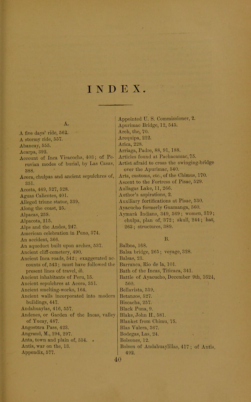 INDEX. A. A five days’ ride, 562. A stormy ride, 667. Abancay, 665. Acarpa, 392. Account of Inca Viracoclia, 403; of Pe- ruvian modes of burial, by Las Casas, 388. Accra, chulpas and ancient sepulchres of, 351. Acosta, 469, 627, 628. Aguas Calientes, 401. Alleged triune statue, 339.- Along the coast, 26.- Alpacas, 269. Alpacota, 216. Alps and the Andes, 247. American celebration in Puno, 374. An accident, 366. An aqueduct built upon arches, 637. Ancient cliff-cemetery, 490. Ancient Inca roads, 642; exaggerated ac- counts of, 643; must have followed the present lines of travel, ib. Ancient inhabitants of Peru, 16. Ancient sepulchres at Acora, 361. Ancient smelting-works, 164. Ancient walls incorporated into modern buildings, 447. Andahuaylas, 416, 667. Andenes, or Garden of the Incas, valley of Yucay, 487. Angostura Pass, 423. Angrand, M., 294, 297. Anta, town and plain of, 634. . Antis, war on the, 13. Appendix, 677. I Appointed U. S. Commissioner, 2. Apurimac Bridge, 12, 646. Arch, the, 70. Arequipa, 222. Arica, 228. Arriaga, Padre, 88, 91, 188. Articles found at Pachacamac, 75. Artist afraid to cross the swinging-bridge over the Apurimac, 640. Arts, customs, etc., of the Ohimus, 170. Ascent to the Fortress of Pisac, 629. Aullagas Lake, 11, 266. Author’s aspirations, 2. Auxiliary fortifications at Pisac, 630. Ayacucho formerly Guamanga, 660. Aymar& Indians, 349, 669 ; women, 319; chulpa, plan of, 372; skull, 244; hat, 263; structures, 389. B. Balboa, 168. Balsa bridge, 266; voyage, 328. Balsas, 23. Barranca, Rio de la, 101. Bath of the Incas, Titicaca, 341. Battle of Ayacucho, December 9th, 1624, 660. Bellavista, 639. Betanzos, 627. Biscacha, 267. Black Puna, 9. Blake, John H., 681. Blanket from Chimu, 75. Bias Valera, 367. Bodegas, Las, 24. Bolsones, 12. Bolson of Andahuaylillas, 417 ; of Antis, 492. 40