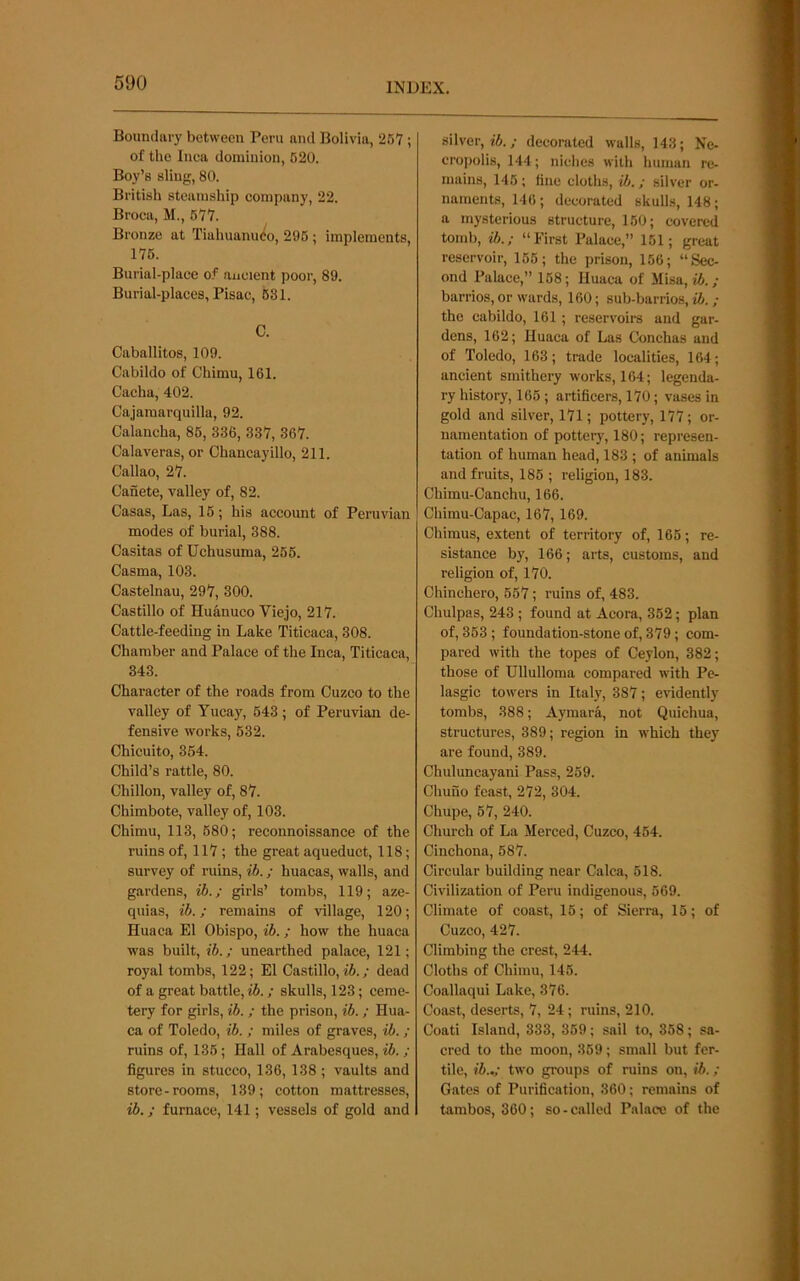 Bouiulavy between Peru and Bolivia, 267 ; of the Inca dominion, 620. Boy’s sling, 80. British steamship company, 22. Broca, M., 677. Bronze at Tiahuanu<^o, 296; implements, 176. Burial-place of ancient poor, 89. Burial-places, Pisac, 681. C. Caballitos, 109. Cabildo of Chimu, 161. Cacha, 402. Cajamarquilla, 92. Calancha, 85, 336, 337, 367. Calaveras, or Chancayillo, 211. Callao, 27. Canete, valley of, 82. Casas, Las, 16; his account of Peruvian modes of burial, 388. Casitas of Uchusuma, 265. Casma, 103. Castelnau, 297, 300. Castillo of Huanuco Viejo, 217. Cattle-feeding in Lake Titicaca, 308. Chamber and Palace of the Inca, Titicaca, 343. Character of the roads from Cuzco to the valley of Yucay, 643; of Peruvian de- fensive works, 632. Chicuito, 364. Child’s rattle, 80. Chillon, valley of, 87. Chimbote, valley of, 103. Chimu, 113, 680; reconnoissance of the ruins of, 117; the great aqueduct, 118; survey of ruins, ih.; huacas, walls, and giirdens, ih.; girls’ tombs, 119; aze- quias, ih.; remains of village, 120; Huaca El Obispo, ih.; how the huaca was built, ih.; unearthed palace, 121; royal tombs, 122; El Castillo, tfi.; dead of a great battle, ; skulls, 123; ceme- tery for girls, ih. ; the prison, ih.; Hua- ca of Toledo, ih. ; miles of graves, ih. ; ruins of, 136; Hall of Arabesques, ih. ; figures in stucco, 136, 138 ; vaults and store-rooms, 139; cotton mattresses, ib.; furnace, 141; vessels of gold and silver, ifi.; decorated walls, 143; Ne- cropolis, 144; niches with human re- mains, 145 ; fine cloths, ih.; silver or- naments, 146 ; decorated skulls, 148; a mysterious structure, 150; covered tomb, ib.; “First Palace,” 151; great reservoir, 165; the prison, 156; “Sec- ond Palace,” 168; Huaca of Misa, ib.; barrios, or wards, 160; sub-barrios, ib. ; the cabildo, 161 ; reservoirs and gar- dens, 162; Huaca of Las Conchas and of Toledo, 163; trade localities, 164; ancient smithery works, 164; legenda- ry history, 165; artificers, 170; vases in gold and silver, 171; pottery, 177; or- namentation of pottery, 180; represen- tation of human head, 183 ; of animals and fruits, 186 ; religion, 183. Chimu-Canchu, 166. Chimu-Capac, 167, 169. Chimus, extent of territory of, 165; re- sistance by, 166; arts, customs, and religion of, 170. Chinchero, 557; ruins of, 483. Chulpas, 243 ; found at Acora, 352; plan of, 363; foundation-stone of, 379; com- pared with the topes of Ceylon, 382; those of Ullulloma compared with Pe- lasgic towers in Italy, 387; evidently tombs, 388; Aymara, not Quichua, structures, 389; region in which they are found, 389. Chuluncayani Pass, 259. Chuno feast, 272, 304. Chupe, 67, 240. Church of La Merced, Cuzco, 464. Cinchona, 687. Circular building near Calca, 618. Civilization of Peru indigenous, 669. Climate of coast, 15; of Sierra, 15; of Cuzco, 427. Climbing the crest, 244. Cloths of Chimu, 146. Coallaqui Lake, 376. Coast, deserts, 7, 24; ruins, 210. Coati Island, 333, 369; sail to, 368; sa- cred to the moon, 369; small but fer- tile, ib..; two groups of ruins on, ib. ; Gates of Purification, 360; remains of tarabos, 360; so - called Palace of the