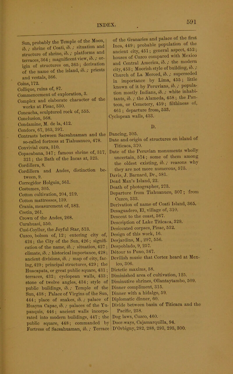 Sun, probably the Temple of the Moon, ib.; shrine of Coati, ib.; situation and strueture of shrine, ib.; platforms and terraces, 864; magnificent view, ib.; or- igin of structures on, 366; derivation of the name of the island, ib.; priests and vestals, 366. Coins, 172. Collique, ruins of, 87. Commencement of exploration, 3. Complex and elaborate character of the works at Pisac, 630. Concacha, sculptured rock of, 666. Conclusion, 668. Condamine, M. de la, 412. Condors, 67, 263, 397. Contrasts between Sacsahuaman and the so-called fortress at Tiahuanuco, 478. Convivial cura, 310. Copacabana, 347; famous shrine of, 317, 321; the Bath of the Incas at, 326. Cordillera, 8. Cordillera and Andes, distinction be- tween, 9. Corregidor Holguin, 561. Costumes, 306. Cotton cultivation, 204, 219. Cotton mattresses, 139. Crania, measurement of, 682. Cretin, 261. Crown of the Andes, 268. Curahuasi, 660. Cusi-Coyllur, the Joyful Star, 613. Cuzco, bolson of, 12; entering city of, 424; the City of the Sun, 426; signifi- cation of the name, ib.; situation, 427 ; climate, ib.; historical importance, 428; ancient divisions, ib. ; map of city, fac- ing, 429; principal structures, 429 ; the Huacapata, or great public square, 431; terraces, 432; Cyclopean walls, 433 ; stone of twelve angles, 434; style of public buildings, ib.; Temple of the Sun, 438; Palace of Virgins of the Sun, 444; place of snakes, Vb.; palace of Huayna Capac, ib.; palaces of the Yu- panquis, 446; aneient walls incorpo- rated into modern buildings, 447; the public square, 448; commanded by Fortress of Sacsahuaman, ib.; Terrace of the Granaries and palace of the first Inca, 449; probable population of the ancient city, 461; general aspect, 462; houses of Cuzco compared with Mexico and Central America, ib.; the modern city, 453; Moorish style of building, ib.; Church of La Merced, ib.; superseded in importance by Lima, 466; little known of it by Peruvians, ib.; popula- tion mostly Indians, ib.; white inhabi- tants, ib.; the Alameda, 468 ; the Pan- teon, or Cemetery, 469; filthiness of, 461; departure from, 638. Cyclopean walls, 433. D. Dancing, 306. Date and origin of structures on island of Titicaca, 370. Date of the Peruvian monuments wholly uncertain, 674; some of them among the oldest existing, ib.; reasons why they are not more numerous, 675. Davis, J. Barnard, Dr., 681. Dead Man’s Island, 22. Death of photographer, 273. Departure from Tiahuanuco, 307; from Cuzco, 633. Derivation of name of Coati Island, 366. Desaguadero, El, village of, 310. Descent to the coast, 667. Description of Lake Titicaca, 329. Desiccated corpses, Pisac, 632. Design of this work, 16. Desjardins, M., 297, 666. Despoblado, 9, 267. Detour to Puno, 347. Devilish music that Cortez heard at Mex- ico, 306. Dietetic maxims, 68. Diminished area of cultivation, 126. Diminutive shrines, Ollantaytambo, 609. Dinner compliment, 316. Dinner with a hidalgo, 69. Diplomatic dinner, 60. Divide between basin of Titicaca and the Pacific, 258. Dog laws, Cuzco, 460. Door-ways, Cajamarquilla, 94. D’Orbigny, 282, 288, 293, 296, 300,