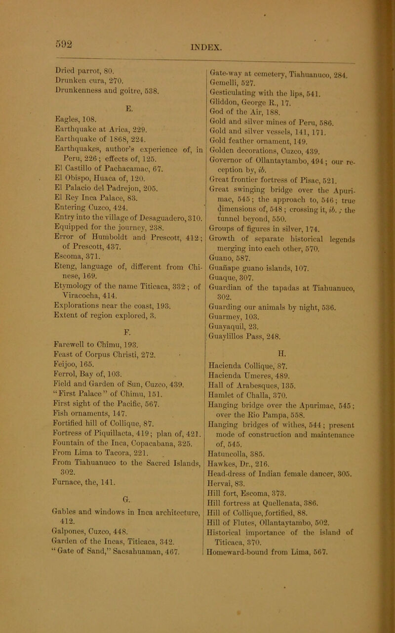 INDEX. Dried parrot, 80. Drunken eura, 270. Drunkenness and goitre, 638. E. Eagles, 108. Earthquake at Arica, 229. Earthquake of 1868, 224. Earthquakes, author’s e.xperience of, in Peru, 226 ; elfects of, 126. El Castillo of Pachacamae, 67. El Obispo, Huaca of, 120. El Palacio del Padrejon, 206. El Rey Inca Palace, 83. Entering Cuzco, 424. Entry into the village of Desaguadero,310. Equipped for the journey, 2:48. Error of Humboldt and Prescott, 412; of Prescott, 437. Escoma, 371. Eteng, language of, different from Chi- nese, 169. Etymology of the name Titicaca, 332 ; of Viracocha, 414. Explorations near the coast, 193. Extent of region explored, 3. F. Farewell to Chimu, 193. Feast of Corpus Christi, 272. Feijoo, 166. Ferrol, Bay of, 103. Field and Garden of Sun, Cuzco, 439. “First Palace” of Chimu, 161. First sight of the Pacific, 667. Fish ornaments, 147. Fortified hill of Collique, 87. Fortress of Piquillacta, 419; plan of, 421. Fountain of the Inca, Copacabana, 326. From Lima to Tacora, 221. From Tiahuanuco to the Sacred Islands, 302. Furnace, the, 141. G. Gables and windows in Inca architecture, 412. Galpones, Cuzco, 448. Garden of the Incas, Titicaca, 342. “ Gate of Sand,” Saesahuaman, 467. Gate-way at cemetery, Tiahuanuco, 284. Gcmelli, 627. Gesticulating with the lips, 541. Gliddon, George R., 17. God of the Air, 188. Gold and silver mines of Peru, 586. Gold and silver vessels, 141, 171. Gold feather ornament, 149. Golden decorations, Cuzco, 439. Governor of Ollantaytambo, 494; our re- ception by, ib. Great frontier fortress of Pisac, 621. Great swinging bridge over the Apuri- mac, 646; the approach to, 546; true dimensions of, 648 ; crossing it, ib. ; the tunnel beyond, 560. Groups of figures in silver, 174. Growth of separate historical legends merging into each other, 570. Guano, 687. Guanape guano islands, 107. Guaque, 307. Guardian of the tapadas at Tiahuanuco, 302. Guarding our animals by night, 636. Guarmey, 103. Guayaquil, 23. Guaylillos Pass, 248. H. Hacienda Collique, 87. Hacienda TTmeres, 489. Hall of Arabesques, 136. Hamlet of Challa, 370. Hanging bridge over the Apnrimac, 545; over the Rio Pampa, 658. Hanging bridges of withes, 544; present mode of construction and maintenance of, 646. Hatuncolla, 385. Hawkes, Dr., 216. Head-dress of Indian female dancer, 805. Ilervai, 83. Hill fort, Escoma, 373. Hill fortress at Quellenata, 386. Hill of Collique, fortified, 88. Hill of Flutes, Ollantaytambo, 602. Historical importance of the island of Titicaca, 370. Homeward-bound from Lima, 667.