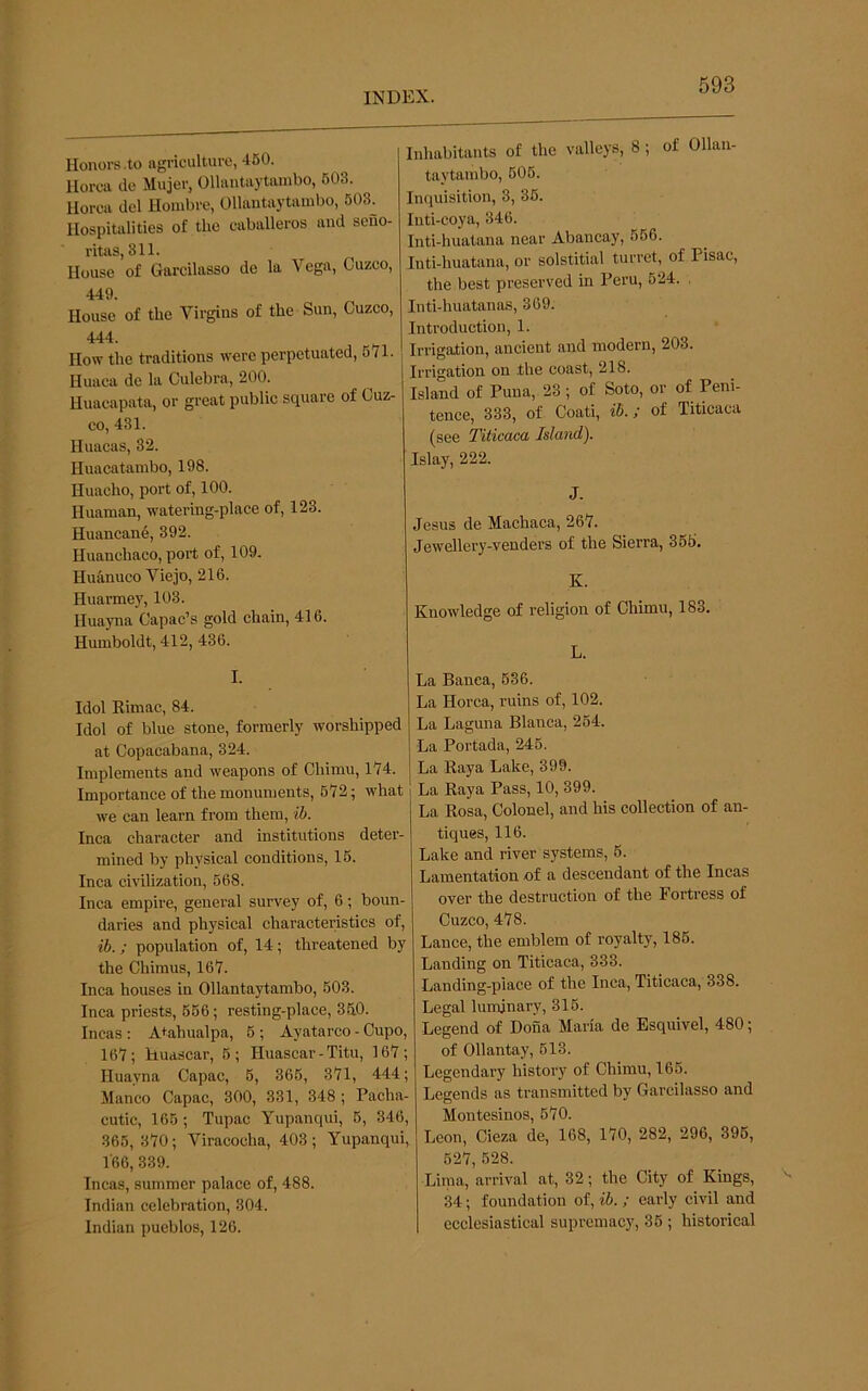 Honors .to agriculture, 460. llorca do Mujer, Ollantaytambo, 603. Uorca del Hoiiibre, Ollantaytambo, 603. Hospitalities of the eaballeros and sefio- ritas, 311. House of Garcilasso de la Vega, Cuzco, 449. House of the Virgins of the Sun, Cuzco, 444. How the traditions were perpetuated, 671. Huaca de la Culebra, 200. Huacapata, or great public square of Cuz- co, 431. Huacas, 32. Huacatambo, 198. Huacho, port of, 100. Huaman, watering-place of, 123. Huancan6, 392. Huanchaco, port of, 109. Huanuco Viejo, 216. Huarmey, 103. Huayna Capac’s gold chain, 416. Humboldt, 412, 436. I. Idol Kimac, 84. Idol of blue stone, formerly worshipped at Copacabana, 324. Implements and weapons of Chimu, 174. Importance of the monuments, 672; what we can learn from them, ib. Inca character and institutions deter- mined by physical conditions, 16. Inca civilization, 568. Inca empire, general survey of, 6; boun- daries and physical characteristics of, ib.; population of, 14; threatened by the Chiraus, 167. Inca houses in Ollantaytambo, 603. Inca priests, 666; resting-place, 340. Incas : A+ahualpa, 6 ; Ayatarco - Cupo, 167; Huascar, 5; Huascar - Titu, 167; Huayna Capac, 6, 366, 371, 444; Manco Capac, 300, 331, 348 ; Pacha- cutic, 166 ; Tupac Yupanqui, 6, 346, 365, 370; Viracocha, 403 ; Yupanqui, 166, 339. Incas, summer palace of, 488. Indian celebration, 304. Indian pueblos, 126. Inhabitants of the valleys, 8 ; of Ollan- taytambo, 606. Inquisition, 3, 36. Inti-coya, 346. Inti-huatana near Abancay, 666. Inti-huatana, or solstitial turret, of Pisac, the best preserved in Peru, 624. . Inti-huatanas, 369. Introduction, 1. Irrigation, ancient and modern, 203. Irrigation on the coast, 218. Island of Puna, 23; of Soto, or of Peni- tence, 333, of Coati, ib.; of Titicaca (see Titicaca Island). Islay, 222. J. Jesus de Machaca, 267. Jewellery-venders of the Sierra, 356. K. Knowledge of religion of Chimu, 183. L. La Banea, 636. La Horca, ruins of, 102. La Laguna Blanca, 264. La Portada, 246. La Kaya Lake, 399. La Eaya Pass, 10, 399. La Rosa, Colonel, and his collection of an- tiques, 116. Lake and river systems, 6. Lamentation of a descendant of the Incas over the destruction of the Fortress of Cuzco, 478. Lance, the emblem of royalty, 186. Landing on Titicaca, 333. Landing-place of the Inca, Titicaca, 338. Legal luminary, 316. Legend of Dona Maria de Esquivel, 480; of Ollantay, 613. Legendary history of Chimu, 165. Legends as transmitted by Garcilasso and Montesinos, 670. Leon, Cieza de, 168, 170, 282, 296, 396, 627, 528. Linia, arrival at, 32; the City of Kings, 34; foundation of, ib. ; early civil and ecclesiastical supremacy, 36 ; historical