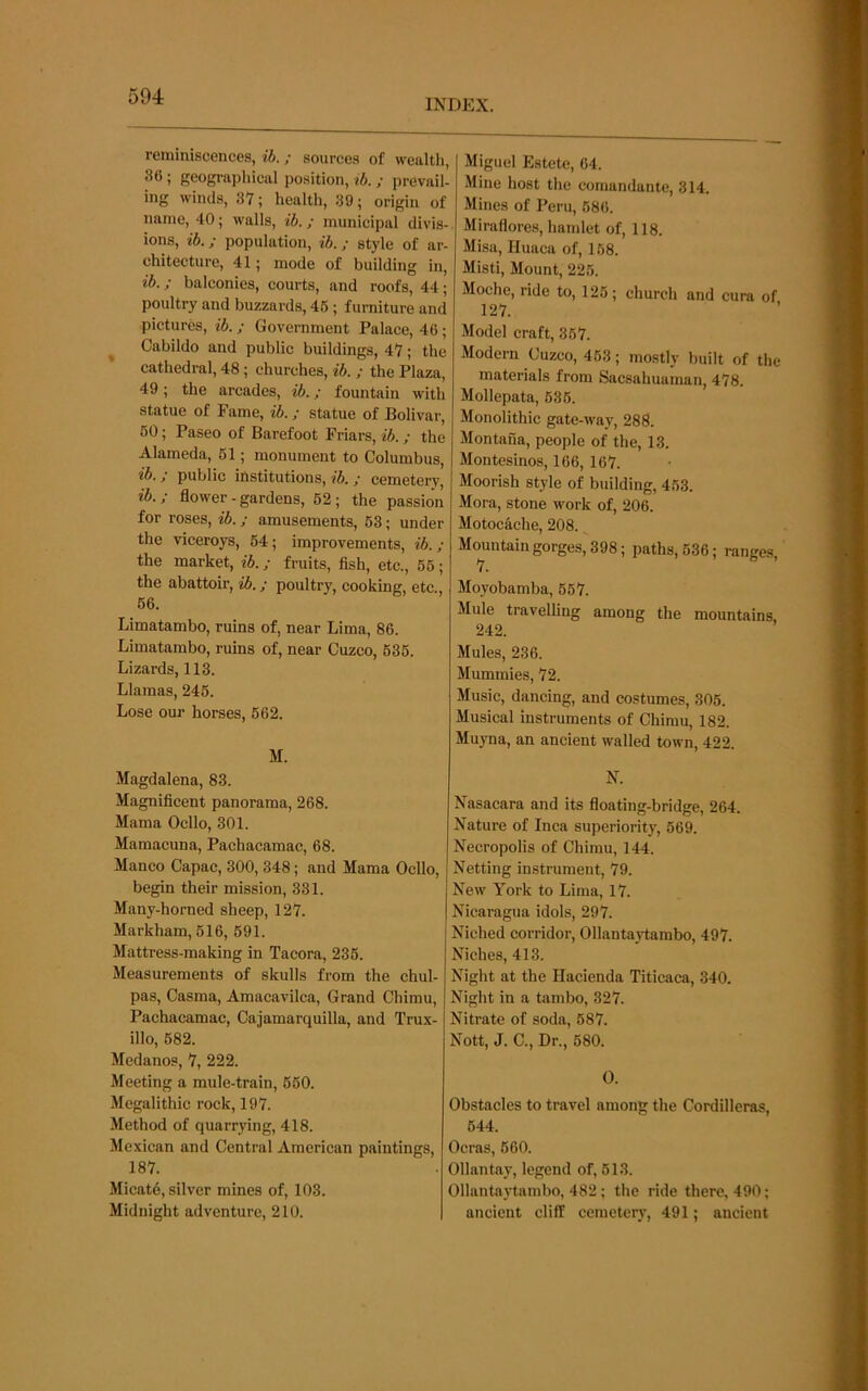 INDEX. reminiscences, ih. ; sources of wealtli, 36 ; geographical position, ih. ; prevail- ing winds, 37; health, 39; origin of name, 40; walls, ih.; municipal divis- ions, ib.; population, ih.; style of ar- chitecture, 41; mode of building in, ih.; balconies, courts, and roofs, 44; poultry and buzzards, 46 ; furniture and pictures, ih.; Government Palace, 46; Cabildo and public buildings, 47; the cathedral, 48; churches, ih. ; the Plaza, 49; the arcades, ih.; fountain with statue of Fame, ib.; statue of Bolivar, 60; Paseo of Barefoot Friars, ih.; the Alameda, 61; monument to Columbus, ih. / public institutions, ih. / cemeterv, ih.; flower-gardens, 62; the passion for roses, ib.; amusements, 63; under the viceroys, 64; improvements, ih.; the market, ih.; fruits, fish, etc., 66; the abattoir, ih.; poultry, cooking, etc., 66. Limatambo, ruins of, near Lima, 86. Limatambo, ruins of, near Cuzco, 636. Lizards, 113. Llamas, 246. Lose our horses, 662. M. Miguel Estete, 64. Mine host the comandante, 314. Mines of Peru, 686. Miraflores, hamlet of, 118. Misa, Huaca of, 168. Misti, Mount, 226. Moche, ride to, 126; church and cura of 127. Model craft, 367. Modern Cuzco, 463; mostly built of the materials from Sacsahuaman, 478. Mollepata, 636. Monolithic gate-way, 288. Montana, people of the, 13. Montesinos, 166, 167. Moorish style of building, 463. Mora, stone work of, 206. Motockehe, 208. Mountain gorges, 398; paths, 636; ranges, Moyobamba, 667. Mule travelling among the mountains 242. Mules, 236. Mummies, 72. Music, dancing, and costumes, 305. Musical instruments of Chimu, 182. Muyna, an ancient walled town, 422. Magdalena, 83. Magnificent panorama, 268. Mama Ocllo, 301. Mamacuna, Pachacamac, 68. Manco Capac, 300, 348; and Mama Ocllo, begin their mission, 331. Many-horned sheep, 127. Markham, 616, 691. Mattress-making in Tacora, 236. Measurements of skulls from the chul- pas, Casma, Amacavilca, Grand Chimu, Pachacamac, Cajamarquilla, and Trux- illo, 682. Medanos, 7, 222. Meeting a mule-train, 660. Megalithic rock, 197. Method of quarrying, 418. Mexican and Central American paintings, 187. Micat6, silver mines of, 103. Midnight adventure, 210. N. Nasacara and its floating-bridge, 264. Nature of Inca superiority, 569. Necropolis of Chimu, 144. Netting instrument, 79. New York to Lima, 17. Nicaragua idols, 297. Niched corridor, Ollantaytambo, 497. Niches, 413. Night at the Hacienda Titicaca, 340. Night in a tambo, 327. Nitrate of soda, 687. Nott, J. C., Dr., 680. O. Obstacles to travel among the Cordilleras, 644. Ocras, 660. Ollantay, legend of, 613. Ollantaytambo, 482 ; the ride there, 490; ancient cliff cemetery, 491; ancient