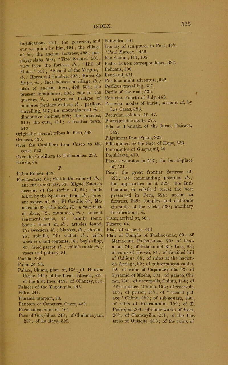 fortifications, 493 ; the governor, and our reception by him, 494 ; ttie village of, ib. ; the aneient fortress, 498 ; por- phyry slabs, 600; “ Tired Stones,” 601; view from the fortress, ib.; “ Hill of Flutes,” 602 ; “ School of the Virgins,” ib. ; Horca del Hombre, 603; Korea de Mujer, ib. ; Inea houses in village, ib.; plan of ancient town, 493, 604; the present inhabitants, 605; ride to the quarries, 'ib. ; suspension - bridges of mimbres (braided withes), ib. ; perilous travelling, 607; the mountain road, ib.; diminutive shrines, 609; the quarries, 510; the cura, 611; a frontier town, 613. Originally several tribes in Peru, 669. Oropesa, 423. Over the Cordillera from Cuzco to the coast, 533. Over the Cordillera to Tiahuanuco, 238. Oviedo, 64. P. Pablo Biliaca, 469. Pachacamac, 62; visit to the ruins of, ib. ; ancient sacred city, 63 ; Miguel Estete’s account of the shrine of, 64; spoils taken by the Spaniards from, ib.; pres- ent aspect of, 66 ; El Castillo, 67; Ma- macuna, 68 ; the arch, 70; a vast buri- al - place, 72 ; mummies, ib.; ancient tenement-house, 74; family tomb, bodies found in, ib.; articles found, 76 ; tweezers, ib.; blanket, ib. ; shroud, 76; spindle, 77; wallet, ib.; girl’s work-box and contents, 78; boy’s sling, 80; dried parrot, ib.; child’s rattle, ib. ; vases and pottery, 81. Pachia, 239. Paita, 26, 98. Palace, Chimu, plan of, 136;^of Huayna Capac, 444; of the Incas, Titicaca, 343; of the first Inca, 449; of Ollantay, 616. Palaces of the Yupanquis, 446. Palca, 241. Panama rampart, 18. Panteon, or Cemetery, Cuzco, 469. Paramanca, ruins of, 101. Pass of Guaylillos, 248; of Chuluncayani, 269 ; of La Raya, 399. Patavilca, 101. Paucity of sculptures in Peru, 467. “ Paul Marcoy,” 466. Paz Soldan, 101,102. Pedro Lobo’s correspondence, 397. Pelicans, 108. Pentland, 371. Perilous night adventure, 662. Perilous travelling, 607. Perils of the road, 636. Peruvian Fourth of July, 462. Peruvian modes of burial, account of, by Las Casas, 388. Peruvian soldiers, 46, 47. Photographic study, 273. Pila, or Fountain of the Incas, Titicaca, 342. Pilgrimess from Spain, 323. Pillcopunco, or the Gate of Hope, 335. Pine-apples of Guayaquil, 24. Piquillacta, 419. Pisac, excursion to, 617; the burial-place of, 631. Pisac, the great frontier fortress of, 621; its commanding position, ib.; the approaches to it, 623; the Inti- huatana, or solstitial turret, the best preserved in Peru, 624; ascent to fortress, 629; complex and elaborate character of the works, 630; auxiliary fortifications, ib. Pisco, arrival at, 667. Pizarro, 64. Place of serpents, 444. Plan of Temple of Pachacamac, 69; of Mamacuna Pachacamac, 70; of tene- ment, 74 ; of Palacio del Rey Inca, 83 ; of ruins of Hervai, 84; of fortified hill of Collique, 88; of ruins at the hacien- da Arriaga, 89 ; of subterranean vaults, 92 ; of ruins of Cajamarquilla, 93 ; of Pyramid of Moche, 131; of palace, Chi- mu, 136 ; of necropolis, Chimu, 144; of “ first palace,” Chimu, 162; of reservoir, 166; of prison, 167; of “second pal- ace,” Chimu, 169; of sub-square, 160; of ruins of Huacatambo, 199; of El Padrejon, 206 ; of stone works of Mora, 207; of Chancayillo, 211; of the For- tress of Quisque, 213 ; of the ruins of