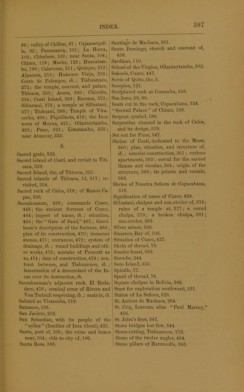 86 ; valley of Chillon, 87 ; Cajamarquil- la, 92; Paramanca, 101; La Korea, 102; Chimbote, 103; near Santa, 104; Chimii, 118; Moche, 129; Huacatam- bo, 198; Calaveras, 211; Quisque, 213; Alpacota, 215; Huanueo Viejo, 216; Cerro de Palanque, ib.; Tiahuanuco, 272; the temple, eonvent, and palace, Titicaca, 333; Acora, 350; Chicuito, 354; Coati Island, 359 ; Escoma, 372; Sillustani, 376; a temple at Sillustani, 377; Tiuhuani, 388; Temple of Vira- cocha, 406; Piquillacta, 419; the Inca town of Muyna, 421; Ollantaytambo, 482; Pisac, 521; Limatambo, 536; near Abancay, 655. S. Sacred grain, 332. Sacred island of Coati, and revisit to Titi- caca, 359. Sacred Island, the, of Titicaca, 331. Sacred islands of Titicaca, 12, 317; re- visited, 358. Sacred rock of Calca, 618; of Manco Ca- pac, 336. Saesahuaman, 429; commands Cuzco, 448; the ancient fortress of Cuzco, 464; import of name, ib.; situation, 465 ; the “ Gate of Sand,” 467 ; Garci- lasso’s description of the fortress, 468 ; plan of its construction, 470; immense stones, 471; entrances, 472; system of drainage, ib.; round buildings and oth- er works, 473; mistake of Prescott as to, 474 ; date of construction, 478 ; con- trast between, and Tiahuanuco, ib. ; lamentation of a descendant of the In- cas over its destruction, ib. Saesahuaman’s adjacent rock, El Koda- dero, 476; comical error of Rivero and Von Tschudi respecting, ib.; seats in, ib. Saluted as Viracocha, 319. Samanco, 196. San Jacinto, 202. San Sebastian, with its people of the “ ayllos ” (families of Inca blood), 423. Santa, port of, 103; the ruins and huaca near, 104; ride to city of, 106. Santa Rosa. 396. Santiago de Machaca, 261. Santo Domingo, church and convent of, 438. Sardinas, 110. School of the Virgins, Ollantaytambo, 502. Sdiools, Cuzco, 447. Sciris of Quito, the, 6. Scorpion, 121, Sculptured rock at Concacha, 566. Sea-lions, 29, 99. Seats cut in the rock, Copacabana, 324. “Second Palace” of Chimu, 168. Serpent S3mibol, 186. Serpentine channel in the rock of Calca, and its design, 619. ; Set out for Puno, 347. Shrine of Coati, dedicated to the Moon, 360; plan, situation, and structure of, ib.; interior construction, 361; curious apartments, 363 ; corral for the sacred llamas and vicunas, 364; origin of the structure, 366; its priests and vestals, 366. Shrine of Nuestra Senora de Copacabana, 318. Signification of name of Cuzco, 426. Sillustani, chulpas and sun-circles of, 376; ruins of a temple at, 377; a round chulpa, 379; a broken chulpa, 381; sun-circles, 383. Silver mines, 366. Simanco, Bay of, 103. Situation of Cuzco, 427. Skein of thread, 79. Sondor-huasi, 392. Soroche, 244. Soto Island, 333. Spindle, 77. Spool of thread, 78. Square chulpas in Bolivia, 388. Start for exploration southward, 221. Statue of La Senora, 323. St. Andres de Machaca, 264. St. Criq, Lorenzo, alias “Paul Marcoy,” 466. St. John’s fires, 341. Stone bridges but few, 644. Stone-cutting, Tiahuanuco, 276. Stone of the twelve angles, 434. 1 Stone pillars of Hatuncolla, 386.