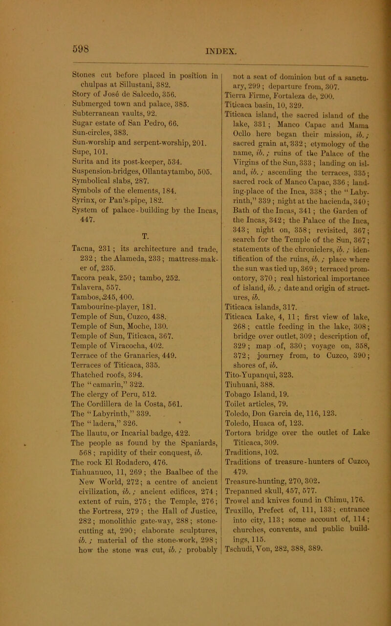 Stones cut before placed in position in chulpas at Sillustani, 382. Story of Jos6 de Salcedo, 366. Submerged town and palace, 386. Subterranean vaults, 92. Sugar estate of San Pedro, 66. Sun-circles, 383. Sun-worship and serpent-worship, 201. Supe, 101. Surita and its post-keeper, 634. Suspension-bridges, Ollantaytambo, 606. Symbolical slabs, 287. Symbols of the elements, 184. Syrinx, or Pan’s-pipe, 182. System of palace - building by the Incas, 447. T. Tacna, 231; its architecture and trade, 232; the Alameda, 233; mattress-mak- er of, 236. Tacora peak, 260; tambo, 262. Talavera, 667. Tambos,,246,400. Tambourine-player, 181. Temple of Sun, Cuzco, 438. Temple of Sun, Moche, 130. Temple of Sun, Titicaca, 367. Temple of Viracocha, 402. Terrace of the Granaries, 449. Terraces of Titicaca, 336. Thatched roofs, 394. The “camarin,” 322. The clergy of Peru, 612. The Cordillera de la Costa, 661. The “ Labyrinth,” 339. The “ ladera,” 326. The llautu, or Incarial badge, 422. The people as found by the Spaniards, 668; rapidity of their conquest, ib. The rock El Kodadero, 476. Tiahuanuco, 11, 269; the Baalbec of the New World, 272; a centre of ancient civilization, ib.; ancient edifices, 274 ; extent of ruin, 276; the Temple, 276; the Fortress, 279 ; the Hall of Justice, 282; monolithic gate-way, 288 ; stone- cutting at, 290; elaborate sculptures, ib. ; material of the stone-work, 298 ; how the stone was cut, ib.; probably not a seat of dominion but of a sanctu- ary, 299 ; departure from, 307. Tierra Firme, Fortaleza de, 200. Titicaca basin, 10, 329. Titicaca island, the sacred island of the lake, 331; Manco Capac and Mama Cello here began their mission, ib.; sacred grain at, 332; etymology of the name, ib.; ruins of the Palace of the Virgins of the Sun, 333 ; landing on isl- and, ib.; ascending the terraces, 336; sacred rock of Manco Capac, 336 ; land- ing-place of the Inca, 338 ; the “ Laby- rinth,” 339 ; night at the hacienda, 340; Bath of the Incas, 341; the Garden of the Incas, 342; the Palace of the Inca, 343; night on, 368; revisited, 367; search for the Temple of the Sun, 367; statements of the chroniclers, ib. ; iden- tification of the ruins, ib.; place where the sun was tied up, 369; terraced prom- ontory, 370; real historical importance of island, ib.; date and origin of struct- ures, ib. Titicaca islands, 317. Titicaca Lake, 4, 11; first view of lake, 268; cattle feeding in the lake, 308; bridge over outlet, 309; description of, 329; map of, 330; voyage on, 358, 372; journey from, to Cuzco, 390; shores of, ib. Tito-Yupanqui, 323. Tiuhuani, 388. Tobago Island, 19. Toilet articles, 79. Toledo, Don Garcia de, 116,123. Toledo, Huaea of, 123. Tortora bridge over the outlet of Lake Titicaca, 309. Traditions, 102. Traditions of treasure-hunters of Cuzco, 479. Treasure-hunting, 270,302. Trepanned skull, 467, 677. Trowel and knives found in Chimu, 176. Truxillo, Prefect of. 111, 133; entrance into city, 113; some account of, 114; churches, convents, and public build- ings, 116. Tschudi, Von, 282, 388, 389.