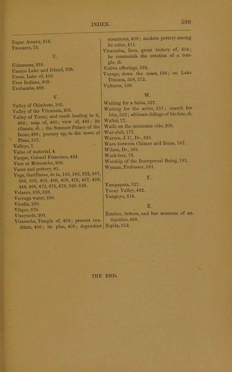 Tupac Amaru, 414. Tweezers, 76. U. Uchusuma, 266. Umayo Lake and Island, 376. Urcos, Lake of, 416. Uros Indians, 809. Urubamba, 489. structures, 409; modern pottery among its ruins, 411. Viracocha, Inca, great victory of, 404; he commands the erection of a tem- ple, ib. Votive offerings, 332. Voyage, down the coast, 194; on Lake Titicaca, 368, 372. Vultures, 108. Valley of Chimbote, 103. Valley of the Vilcanota, 401. Valley of Yucay, and roads leading to it, 482; map of, 483 ; view of, 486 ; its climate, ib.; the Summer Palace of the Incas, 488; journey up, to the town of Pisac, 617. Valleys, 7. Value of material, 4. Vargas, Colonel Francisco, 424. Vase at Motoc^che, 209. Vases and pottery, 81. Vega, Garcllasso, de la, 166,166, 332, 367, 386, 396, 403, 406, 409, 416, 437, 439, 444, 468, 472, 476,478, 626-628. Velasco, 626, 628. Verruga water, 260. Vicuna, 260. Vilque, 376. Vineyards, 200. Viracocha, Temple of, 402; present con dition, 406 ; its plan, 408 ; dependent ] W. Waiting for a balsa, 327. Waiting for the artist, 661 ; search for him, 662 ; ultimate tidings of his fate, Wallet, 77. Walls on the mountain side, 203. War-club, 177. Warren, J. C., Dr., 681. Wars between Chimus and Incas, 167. Wilson, Dr., 681. Work-box, 78. Worship of the Incorporeal Being, 191. Wyman, Professor, 681. Yampapata, 327. Yucay Valley, 482. Yunguyo, 314. Z. Zentino, Senora, and her museum of an- tiquities, 466. Zepita, 312. THE END.