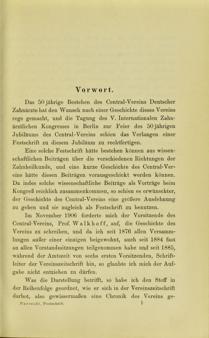 Vorwort. Das 50 jährige Bestehen des Central-Vereins Deutscher Zahnärzte hat den Wunsch nach einer Geschichte dieses Vereins rege gemacht, und die Tagung des V. Internationalen Zahn- ärztlichen Kongresses in Berlin zur Feier des 50jährigen Jubiläums des Central-Vereins schien das Verlangen einer Festschrift zu diesem Jubiläum zu rechtfertigen. Eine solche Festschrift hätte bestehen können aus wissen- schaftlichen Beiträgen über die verschiedenen Richtungen der Zahnheilkunde, und eine kurze Geschichte des Central-Ver- eins hätte diesen Beiträgen vorausgeschickt werden können. Da indes solche wissenschaftliche Beiträge als Vorträge beim Kongreß reichlich Zusammenkommen, so schien es erwünschter, der Geschichte des Central-Vereins eine größere Ausdehnung zu geben und sie zugleich als Festschrift zu benutzen. Im November 1906 forderte mich der Vorsitzende des Central-Vereins, Prof. W a 1 k h o f f, auf, die Geschichte des Vereins zu schreiben, und da ich seit 1876 allen Versamm- lungen außer einer einzigen beigewohnt, auch seit 1884 fast an allen Vorstandssitzungen teilgenommen habe unff seit 1885, während der Amtszeit von sechs ersten Vorsitzenden, Schrift- leiter der Vereinszeitschrift bin, so glaubte ich mich der Auf- gabe nicht entziehen zu dürfen. Was die Darstellung betrifft, so habe ich den Stoff in der Reihenfolge geordnet, wie er sich in der Vereinszeitschrift darbot, also gewissermaßen eine Chronik des Vereins ge-