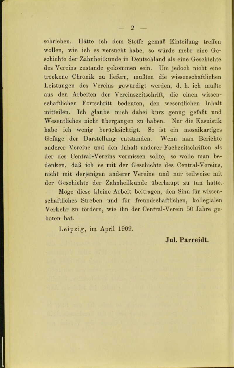 schrieben. Hätte ich dem Stoffe gemäß Einteilung treffen wollen, wie ich es versucht habe, so würde mehr eine Ge- schichte der Zahnheilkunde in Deutschland als eine Geschichte des Vereins zustande gekommen sein. Um jedoch nicht eine trockene Chronik zu liefern, mußten die wissenschaftlichen Leistungen des Vereins gewürdigt werden, d. h. ich mußte aus den Arbeiten der Vereinszeitschrift, die einen wissen- schaftlichen Fortschritt bedeuten, den wesentlichen Inhalt mitteilen. Ich glaube mich dabei kurz genug gefaßt und Wesentliches nicht übergangen zu haben. Nur die Kasuistik habe ich wenig berücksichtigt. So ist ein mosaikartiges Gefüge der Darstellung entstanden. Wenn man Berichte anderer Vereine und den Inhalt anderer Fachzeitschriften als der des Central-Vereins vermissen sollte, so wolle man be- denken, daß ich es mit der Geschichte des Central-Vereins, nicht mit derjenigen anderer Vereine und nur teilweise mit der Geschichte der Zahnheilkunde überhaupt zu tun hatte. Möge diese kleine Arbeit beitragen, den Sinn für wissen- schaftliches Streben und für freundschaftlichen, kollegialen Verkehr zu fördern, wie ihn der Central-Verein 50 Jahre ge- boten hat. Leipzig, im April 1909. Jul. Parreidt.