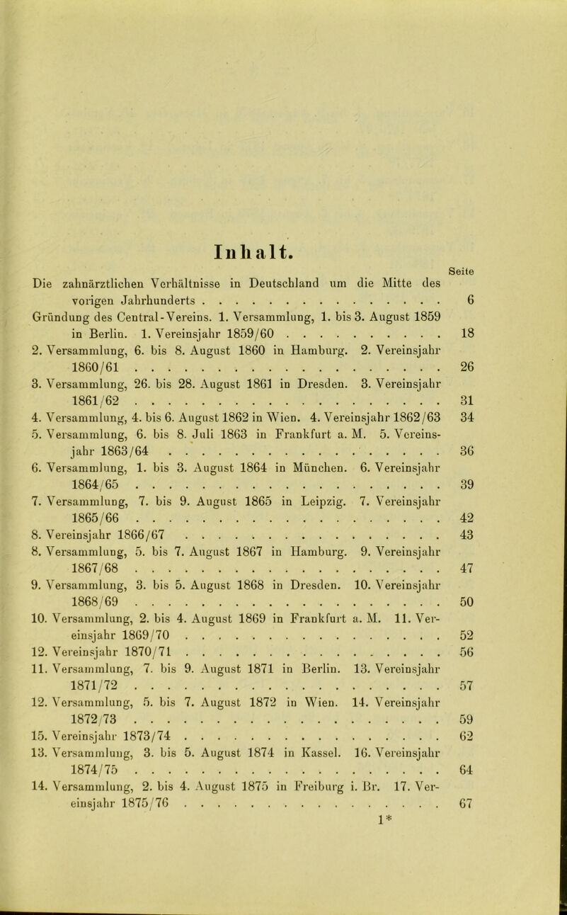 Inhalt. Seite Die zahnärztlichen Verhältnisse in Deutschland um die Mitte des vorigen Jahrhunderts 6 Gründung des Central-Vereins. 1. Versammlung, 1. bis 3. August 1859 in Berlin. 1. Vereinsjahr 1859/60 18 2. Versammlung, 6. bis 8. August 1860 in Hamburg. 2. Vereinsjahr 1860/61 26 3. Versammlung, 26. bis 28. August 1861 in Dresden. 3. Vereinsjahr 1861/62 31 4. Versammlung, 4. bis 6. August 1862 in Wien. 4. Vereinsjahr 1862/63 34 5. Versammlung, 6. bis 8. Juli 1863 in Frankfurt a. M. 5. Vereins- jahr 1863/64 36 6. Versammlung, 1. bis 3. August 1864 in München. 6. Vereinsjahr 1864/65 39 7. Versammlung, 7. bis 9. August 1865 in Leipzig. 7. Vereinsjahr 1865/66 42 8. Vereinsjahr 1866/67 43 8. Versammlung, 5. bis 7. August 1867 in Hamburg. 9. Vereinsjahr 1867/68 47 9. Versammlung, 3. bis 5. August 1868 in Dresden. 10. Vereinsjahr 1868/69 50 10. Versammlung, 2. bis 4. August 1869 in Frankfurt a. M. 11. Ver- einsjahr 1869/70 52 12. Vereinsjahr 1870/71 56 11. Versammlung, 7. bis 9. August 1871 in Berlin. 13. Vereinsjahr 1871/72 57 12. Versammlung, 5. bis 7. August 1872 in Wien. 14. Vereinsjahr 1872/73 59 15. Vereinsjahr 1873/74 62 13. Versammlung, 3. bis 5. August 1874 in Kassel. 16. Vereinsjahr 1874/75 64 14. Versammlung, 2. bis 4. August 1875 in Freiburg i. Br. 17. Ver- einsjahr 1875/76 67 1*