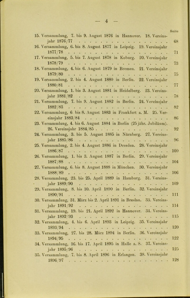 Seile 15. Versammlung, 7. bis 9. August 1876 in Hannover. 18. Vereins- jahr 1876/77 68 16. Versammlung, 6. bis 8. August 1877 in Leipzig. 19. Vereinsjahr 1877/78 71 17. Versammlung, 5. bis 7. August 1878 in Koburg. 20. Vereinsjahr 1878/79 73 18. Versammlung, 4. bis 6. August 1879 in Bremen. 21. Vereinsjahr 1879/80 . 75 19. Versammlung, 2. bis 4. August 1880 in Berlin. 22. Vereinsjahr 1880/81 77 20. Versammlung, 1. bis 3. August 1881 in Heidelberg. 23. Vereins- jahr 1881/82 78 21. Versammlung, 7. bis 9. August 1882 in Berlin. 24. Vereinsjahr 1882/83 . 82 22. Versammlung, 6 bis 8. August 1883 in Frankfurt a. M. 25. Ver- einsjahr 1883/84 86 23. Versammlung, 4. bis 6. August 1884 in Berlin (25 jähr. Jubiläum). 26. Vereinsjahr 1884/85 92 24. Versammlung, 3. bis 5. August 1885 in Nürnberg. 27. Vereins- jahr 1885/86 96 25. Versammlung, 2. bis 4. August 1886 in Dresden. 28. Vereinsjahr 1886/87 100 26. Versammlung, 1. bis 3. August 1887 in Berlin. 29. Vereinsjahr 1887/88 104 27. Versammlung, 6. bis 8. August 1888 in München. 30. Vereinsjahr 1888/89 106 28. Versammlung, 23. bis 25. April 1889 in Hamburg. 31. Vereins- jahr 1889/90 109 29. Versammlung, 8. bis 10. April 1890 in Berlin. 32. Vereinsjahr 1890/91 111 30. Versammlung, 31. März bis 2. April 1891 in Breslau. 33. Vereins- jahr 1891/92 114 31. Versammlung, 19. bis 21. April 1892 in Hannover. 34. Vereins- jahr 1892/93 115 32. Versammlung, 4. bis 6. April 1893 in Leipzig. 35. Vereinsjahr 1893/94 120 33. Versammlung, 27. bis 28. März 1894 in Berlin. 36. Vereinsjahr 1894/95 122 34. Versammlung, 16. bis 17. April 1895 in Halle a. S. 37. Vereins- jahr 1895/96 125 35. Versammlung, 7. bis 8. April 1896 in Erlangen. 38. Vereinsjahr 1896/97 128