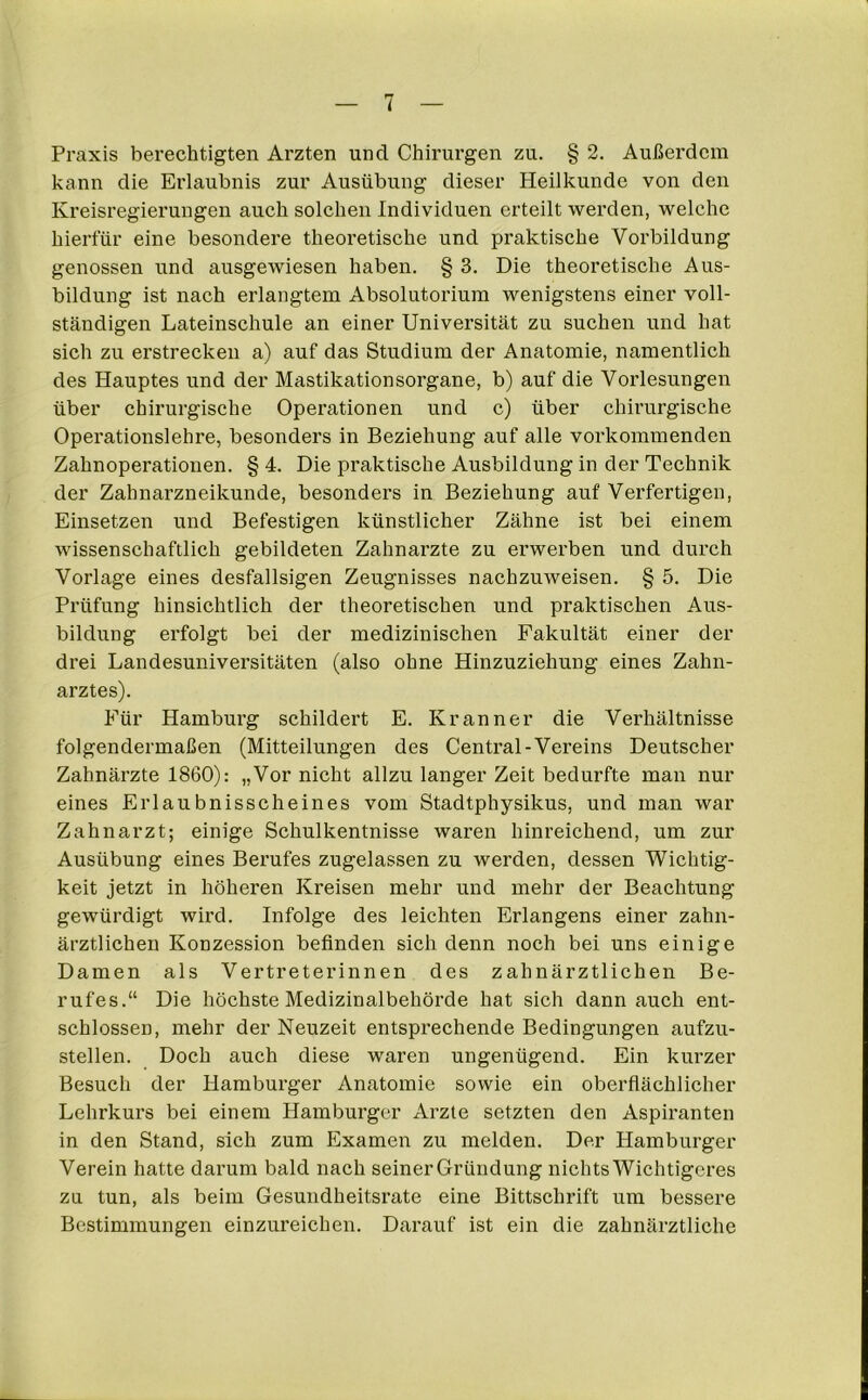 Praxis berechtigten Ärzten und Chirurgen zu. § 2. Außerdem kann die Erlaubnis zur Ausübung dieser Heilkunde von den Kreisregierungen auch solchen Individuen erteilt werden, welche hierfür eine besondere theoretische und praktische Vorbildung genossen und ausgewiesen haben. § 3. Die theoretische Aus- bildung ist nach erlangtem Absolutorium wenigstens einer voll- ständigen Lateinschule an einer Universität zu suchen und hat sich zu erstrecken a) auf das Studium der Anatomie, namentlich des Hauptes und der Mastikationsorgane, b) auf die Vorlesungen über chirurgische Operationen und c) über chirurgische Operationslehre, besonders in Beziehung auf alle vorkommenden Zahnoperationen. § 4. Die praktische Ausbildung in der Technik der Zahnarzneikunde, besonders in Beziehung auf Verfertigen, Einsetzen und Befestigen künstlicher Zähne ist bei einem wissenschaftlich gebildeten Zahnarzte zu erwerben und durch Vorlage eines desfallsigen Zeugnisses nachzuweisen. § 5. Die Prüfung hinsichtlich der theoretischen und praktischen Aus- bildung erfolgt bei der medizinischen Fakultät einer der drei Landesuniversitäten (also ohne Hinzuziehung eines Zahn- arztes). Für Hamburg schildert E. K rann er die Verhältnisse folgendermaßen (Mitteilungen des Central-Vereins Deutscher Zahnärzte 1860): „Vor nicht allzu langer Zeit bedurfte man nur eines Erlaubnisscheines vom Stadtphysikus, und man war Zahnarzt; einige Schulkentnisse waren hinreichend, um zur Ausübung eines Berufes zugelassen zu werden, dessen Wichtig- keit jetzt in höheren Kreisen mehr und mehr der Beachtung gewürdigt wird. Infolge des leichten Erlangens einer zahn- ärztlichen Konzession befinden sich denn noch bei uns einige Damen als Vertreterinnen des zahnärztlichen Be- rufes.“ Die höchste Medizinalbehörde hat sich dann auch ent- schlossen, mehr der Neuzeit entsprechende Bedingungen aufzu- stellen. Doch auch diese waren ungenügend. Ein kurzer Besuch der Hamburger Anatomie sowie ein oberflächlicher Lehrkurs bei einem Hamburger Arzte setzten den Aspiranten in den Stand, sich zum Examen zu melden. Der Hamburger Verein hatte darum bald nach seiner Gründung nichts Wichtigeres zu tun, als beim Gesundheitsrate eine Bittschrift um bessere Bestimmungen einzureichen. Darauf ist ein die zahnärztliche