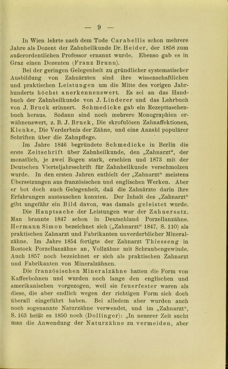 In Wien lehrte nach dem Tode Carabellis schon mehrere Jahre als Dozent der Zahnheilkunde Dr. Heid er, der 1858 zum außerordentlichen Professor ernannt wurde. Ebenso gab es in Graz einen Dozenten (Franz Brunn). Bei der geringen Gelegenheit zu gründlicher systematischer Ausbildung von Zahnärzten sind ihre wissenschaftlichen und praktischen Leistungen um die Mitte des vorigen Jahr- hunderts höchst anerkennenswert. Es sei an das Hand- buch der Zahnheilkunde von J. Linderer und das Lehrbuch von J. Bruck erinnert. Schmedicke gab ein Rezepttaschen- buch heraus. Sodann sind noch mehrere Monographien er- wähnenswert, z. B. J. Bruck, Die skrofulösen Zahnaffektionen, Klenke, Die Verderbnis der Zähne, und eine Anzahl populärer Schriften über die Zahnpflege. Im Jahre 1846 begründete Schmedicke in Berlin die erste Zeitschrift über Zahnheilkunde, den „Zahnarzt“, der monatlich, je zwei Bogen stark, erschien und 1873 mit der Deutschen Vierteljahrsschrift für Zahnheilkunde verschmolzen wurde. In den ersten Jahren enthielt der „Zahnarzt“ meistens Übersetzungen aus französischen und englischen Werken. Aber er bot doch auch Gelegenheit, daß die Zahnärzte darin ihi-e Erfahrungen austauschen konnten. Der Inhalt des „Zahnarzt“ gibt ungefähr ein Bild davon, was damals geleistet wurde. Die Hauptsache der Leistungen war der Zahnersatz. Man brannte 1847 schon in Deutschland Porzellanzähne. Hermann Simon bezeichnet sich („Zahnarzt“ 1847, S. 110) als praktischen Zahnarzt und Fabrikanten unverderblicher Mineral- zähne. Im Jahre 1854 fertigte der Zahnarzt Thiesseng in Rostock Porzellanzähne an, Vollzähne mit Schraubengewinde. Auch 1857 noch bezeichnet er sich als praktischen Zahnarzt und Fabrikanten von Mineralzähnen. Die französischen Mineralzähne hatten die Form von Kaffeebohnen und wurden noch lange den englischen und amerikanischen vorgezogen, weil sie feuerfester waren als diese, die aber endlich wegen der richtigen Form sich doch überall eingeführt haben. Bei alledem aber wurden auch noch sogenannte Naturzähne verwendet, und im „Zahnarzt“, S. 163 heißt es 1850 noch (Dollinger): „In neuerer Zeit sucht man die Anwendung der Naturzähne zu vermeiden, aber