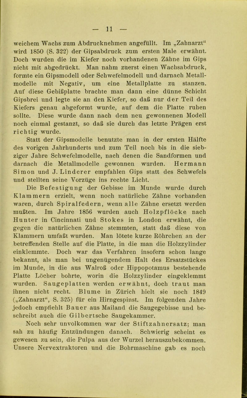 weichem Wachs zum Abdrucknehmen angefüllt. Im „Zahnarzt“ wird 1850 (S. 322) der Gipsabdruck zum ersten Male erwähnt. Doch wurden die im Kiefer noch vorhandenen Zähne im Gips nicht mit abgedrückt. Man nahm zuerst einen Wachsabdruck, formte ein Gipsmodell oder Schwefelmodell und darnach Metall- modelle mit Negativ, um eine Metallplatte zu stanzen. Auf diese Gebißplatte brachte man dann eine dünne Schicht Gipsbrei und legte sie an den Kiefer, so daß nur der Teil des Kiefers genau abgeformt wurde, auf dem die Platte ruhen sollte. Diese wurde dann nach dem neu gewonnenen Modell noch einmal gestanzt, so daß sie durch das letzte Prägen erst richtig wurde. Statt der Gipsmodelle benutzte man in der ersten Hälfte des vorigen Jahrhunderts und zum Teil noch bis in die sieb- ziger Jahre Schwefelmodelle, nach denen die Sandformen und darnach die Metallmodelle gewonnen wurden. Hermann Simon und J. Linderer empfahlen Gips statt des Schwefels und stellten seine Vorzüge ins rechte Licht. Die Befestigung der Gebisse im Munde wurde durch Klammern erzielt, wenn noch natürliche Zähne vorhanden waren, durch Spiralfedern, wenn alle Zähne ersetzt werden mußten. Im Jahre 1856 wurden auch Holzpflöcke nach Hunter in Cincinnati und Stokes in London erwähnt, die gegen die natürlichen Zähne stemmten, statt daß diese von Klammern umfaßt wurden. Man lötete kurze Röhrchen an der betreffenden Stelle auf die Platte, in die man die Holzzylinder einklemmte. Doch war das Verfahren insofern schon lange bekannt, als man bei ungenügendem Halt des Ersatzstückes im Munde, in die aus Walroß oder Hippopotamus bestehende Platte Löcher bohrte, worin die Holzzylinder eingeklemmt wurden. Saugeplatten werden erwähnt, doch traut man ihnen nicht recht. Blume in Zürich hielt sie noch 1849 („Zahnarzt“, S. 325) für ein Hirngespinst. Im folgenden Jahre jedoch empfiehlt Bauer aus Mailand die Saugegebisse und be- schreibt auch die Gilbertsche Saugekammer. Noch sehr unvolkommen war der Stiftzahnersatz; man sah zu häufig Entzündungen danach. Schwierig scheint es gewesen zu sein, die Pulpa aus der Wurzel herauszubekommen. Unsere Nervextraktoren und die Bohrmaschine gab es noch