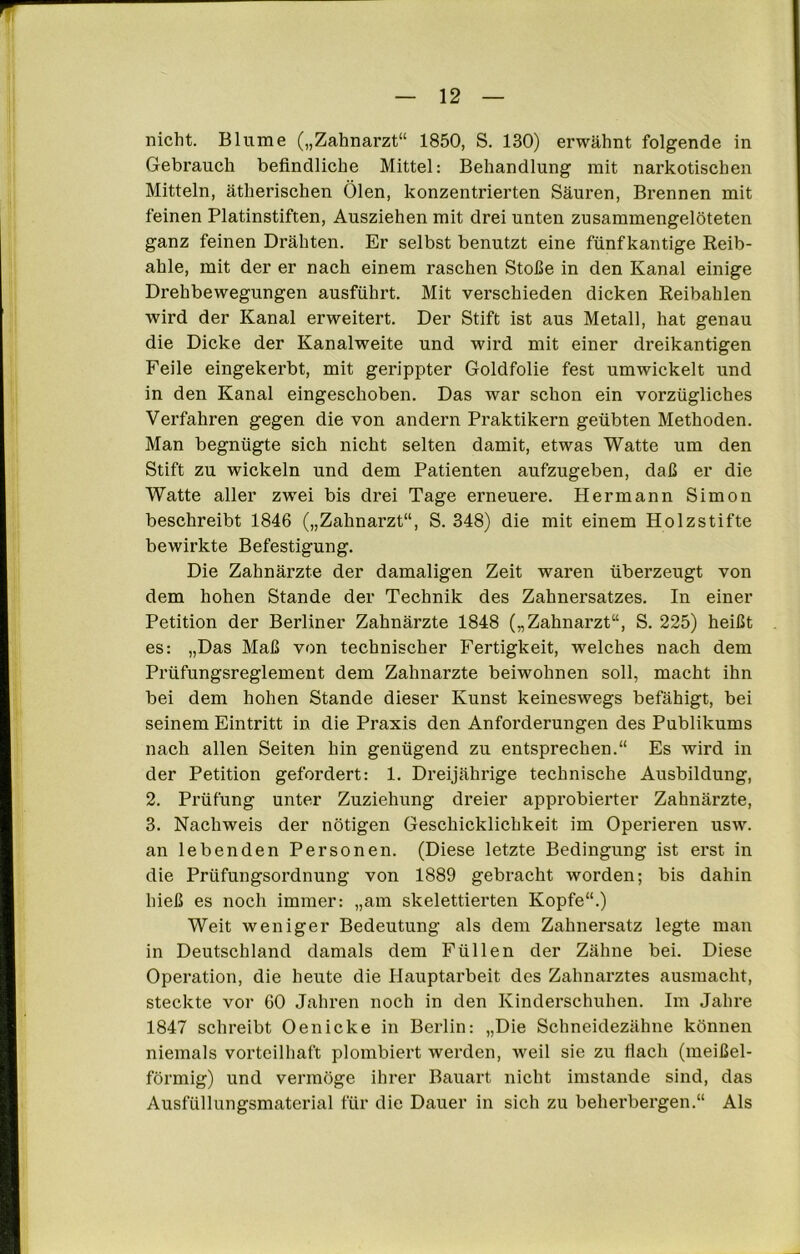 nicht. Blume („Zahnarzt“ 1850, S. 130) erwähnt folgende in Gebrauch befindliche Mittel: Behandlung mit narkotischen Mitteln, ätherischen Ölen, konzentrierten Säuren, Brennen mit feinen Platinstiften, Ausziehen mit drei unten zusammengelöteten ganz feinen Drähten. Er selbst benutzt eine fünfkantige Reib- ahle, mit der er nach einem raschen Stoße in den Kanal einige Drehbewegungen ausführt. Mit verschieden dicken Reibahlen wird der Kanal erweitert. Der Stift ist aus Metall, hat genau die Dicke der Kanalweite und wird mit einer dreikantigen Feile eingekerbt, mit gerippter Goldfolie fest umwickelt und in den Kanal eingeschoben. Das war schon ein vorzügliches Verfahren gegen die von andern Praktikern geübten Methoden. Man begnügte sich nicht selten damit, etwas Watte um den Stift zu wickeln und dem Patienten aufzugeben, daß er die Watte aller zwei bis drei Tage erneuere. Hermann Simon beschreibt 1846 („Zahnarzt“, S. 348) die mit einem Holzstifte bewirkte Befestigung. Die Zahnärzte der damaligen Zeit waren überzeugt von dem hohen Stande der Technik des Zahnersatzes. In einer Petition der Berliner Zahnärzte 1848 („Zahnarzt“, S. 225) heißt es: „Das Maß von technischer Fertigkeit, welches nach dem Prüfungsreglement dem Zahnarzte beiwohnen soll, macht ihn bei dem hohen Stande dieser Kunst keineswegs befähigt, bei seinem Eintritt in die Praxis den Anforderungen des Publikums nach allen Seiten hin genügend zu entsprechen.“ Es wird in der Petition gefordert: 1. Dreijährige technische Ausbildung, 2. Prüfung unter Zuziehung dreier approbierter Zahnärzte, 3. Nachweis der nötigen Geschicklichkeit im Operieren usw. an lebenden Personen. (Diese letzte Bedingung ist erst in die Prüfungsordnung von 1889 gebracht worden; bis dahin hieß es noch immer: „am skelettierten Kopfe“.) Weit weniger Bedeutung als dem Zahnersatz legte man in Deutschland damals dem Füllen der Zähne bei. Diese Operation, die heute die Hauptarbeit des Zahnarztes ausmacht, steckte vor 60 Jahren noch in den Kinderschuhen. Im Jahre 1847 schreibt Oenicke in Berlin: „Die Schneidezähne können niemals vorteilhaft plombiert werden, weil sie zu flach (meißel- förmig) und vermöge ihrer Bauart nicht imstande sind, das Ausfüllungsmaterial für die Dauer in sich zu beherbergen.“ Als