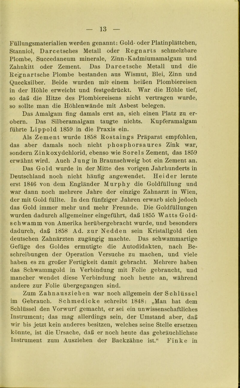 Füllungsmaterialien werden genannt: Gold- oder Platinplättchen, Stanniol, Darcetsclies Metall oder Regnarts schmelzbare Plombe, Succedaneum minerale, Zinn-Kadmiumamalgam und Zahnkitt oder Zement. Das Darcetsche Metall und die Re'gnartsche Plombe bestanden aus Wismut, Blei, Zinn und Quecksilber. Beide wurden mit- einem heißen Plombiereisen in der Höhle erweicht und festgedrückt. War die Höhle tief, so daß die Hitze des Plombiereisens nicht vertragen wurde, so sollte man die Höhlenwände mit Asbest belegen. Das Amalgam fing damals erst an, sich einen Platz zu er- obern. Das Silberamalgam taugte nichts. Kupferamalgam führte Li pp old 1859 in die Praxis ein. Als Zement wurde 1858 Rostaings Präparat empfohlen, das aber damals noch nicht phosphorsaures Zink war, sondern Zinkoxydchlorid, ebenso wie Sorels Zement, das 1859 erwähnt wird. Auch Jung in Braunschweig bot ein Zement an. Das Gold wurde in der Mitte des vorigen Jahrhunderts in Deutschland noch nicht häufig angewendet. Hei der lernte erst 1846 von dem Engländer Murphy die Goldfüllung und war dann noch mehrere Jahre der einzige Zahnarzt in Wien, der mit Gold füllte. In den fünfziger Jahren erwarb sich jedoch das Gold immer mehr und mehr Freunde. Die Goldfüllungen wurden dadurch allgemeiner eingeführt, daß 1855 Watts Gold- schwamm von Amerika herübergebracht wurde, und besonders dadurch, daß 1858 Ad. zur Nedden sein Kristallgold den deutschen Zahnärzten zugängig machte. Das schwammartige Gefüge des Goldes ermutigte die Autodidakten, nach Be- schreibungen der Operation Versuche zu machen, und viele haben es zu großer Fertigkeit damit gebracht. Mehrere haben das Schwammgold in Verbindung mit Folie gebraucht, und mancher wendet diese Verbindung noch heute an, während andere zur Folie übergegangen sind. Zum Zahnausziehen war noch allgemein der Schlüssel im Gebrauch. Schmedicke schreibt 1848: „Man hat dem Schlüssel den Vorwurf gemacht, er sei ein unwissenschaftliches Instrument; das mag allerdings sein, der Umstand aber, daß wir bis jetzt kein anderes besitzen, welches seine Stelle ersetzen könnte, ist die Ursache, daß er noch heute das gebräuchlichste Instrument zum Ausziehen der Backzähne ist.“ Finke in