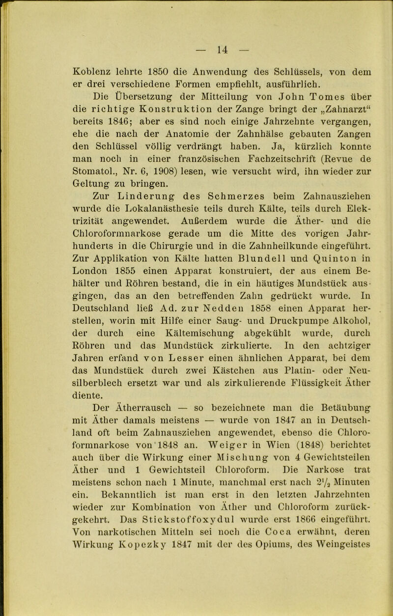 Koblenz lehrte 1850 die Anwendung des Schlüssels, von dem er drei verschiedene Formen empfiehlt, ausführlich. Die Übersetzung der Mitteilung von John Tomes über die richtige Konstruktion der Zange bringt der „Zahnarzt“ bereits 1846; aber es sind noch einige Jahrzehnte vergangen, ehe die nach der Anatomie der Zahnhälse gebauten Zangen den Schlüssel völlig verdrängt haben. Ja, kürzlich konnte man noch in einer französischen Fachzeitschrift (Revue de Stomatol., Nr. 6, 1908) lesen, wie versucht wird, ihn wieder zur Geltung zu bringen. Zur Linderung des Schmerzes beim Zahnausziehen wurde die Lokalanästhesie teils durch Kälte, teils durch Elek- trizität angewendet. Außerdem wurde die Äther- und die Chloroformnarkose gerade um die Mitte des vorigen Jahr- hunderts in die Chirurgie und in die Zahnheilkunde eingeführt. Zur Applikation von Kälte hatten Blundell und Quinton in London 1855 einen Apparat konstruiert, der aus einem Be- hälter und Röhren bestand, die in ein häutiges Mundstück aus- gingen, das an den betreffenden Zahn gedrückt wurde. In Deutschland ließ Ad. zur Nedden 1858 einen Apparat her- stellen, worin mit Hilfe einer Saug- und Druckpumpe Alkohol, der durch eine Kältemischung abgekühlt wurde, durch Röhren und das Mundstück zirkulierte. In den achtziger Jahren erfand von Lesser einen ähnlichen Apparat, bei dem das Mundstück durch zwei Kästchen aus Platin- oder Neu- silberblech ersetzt war und als zirkulierende Flüssigkeit Äther diente. Der Ätherrausch — so bezeichnete man die Betäubung mit Äther damals meistens — wurde von 1847 an in Deutsch- land oft beim Zahnausziehen angewendet, ebenso die Chloro- formnarkose von 1848 an. Weiger in Wien (1848) berichtet auch über die Wirkung einer Mischung von 4 Gewichtsteilen Äther und 1 Gewichtsteil Chloroform. Die Narkose trat meistens schon nach 1 Minute, manchmal erst nach 2'/a Minuten ein. Bekanntlich ist man erst in den letzten Jahrzehnten wieder zur Kombination von Äther und Chloroform zurück- gekehrt. Das Stickstoffoxydul wurde erst 1866 eingeführt. Von narkotischen Mitteln sei noch die Coca erwähnt, deren Wirkung Kopezlcy 1847 mit der des Opiums, des Weingeistes