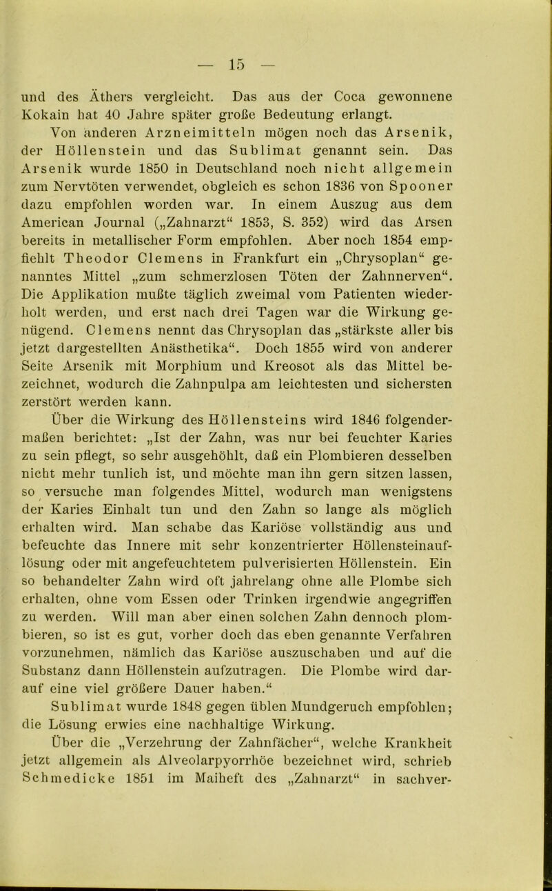 und des Äthers vergleicht. Das aus der Coca gewonnene Kokain hat 40 Jahre später große Bedeutung erlangt. Von anderen Arzneimitteln mögen noch das Arsenik, der Höllenstein und das Sublimat genannt sein. Das Arsenik wurde 1850 in Deutschland noch nicht allgemein zum Nervtöten verwendet, obgleich es schon 1836 von Spoon er dazu empfohlen worden war. In einem Auszug aus dem American Journal („Zahnarzt“ 1853, S. 352) wird das Arsen bereits in metallischer Form empfohlen. Aber noch 1854 emp- fiehlt Theodor Clemens in Frankfurt ein „Chrysoplan“ ge- nanntes Mittel „zum schmerzlosen Töten der Zahnnerven“. Die Applikation mußte täglich zweimal vom Patienten wieder- holt werden, und erst nach drei Tagen war die Wirkung ge- nügend. Clemens nennt das Chrysoplan das „stärkste aller bis jetzt dargestellten Anästhetika“. Doch 1855 wird von anderer Seite Arsenik mit Morphium und Kreosot als das Mittel be- zeichnet, wodurch die Zahnpulpa am leichtesten und sichersten zerstört werden kann. Über die Wirkung des Höllensteins wird 1846 folgender- maßen berichtet: „Ist der Zahn, was nur bei feuchter Karies zu sein pflegt, so sehr ausgehöhlt, daß ein Plombieren desselben nicht mehr tunlich ist, und möchte man ihn gern sitzen lassen, so versuche man folgendes Mittel, wodurch man wenigstens der Karies Einhalt tun und den Zahn so lange als möglich erhalten wird. Man schabe das Kariöse vollständig aus und befeuchte das Innere mit sehr konzentrierter Höllensteinauf- lösung oder mit angefeuchtetem pulverisierten Höllenstein. Ein so behandelter Zahn wird oft jahrelang ohne alle Plombe sich erhalten, ohne vom Essen oder Trinken irgendwie angegriffen zu werden. Will man aber einen solchen Zahn dennoch plom- bieren, so ist es gut, vorher doch das eben genannte Verfahren vorzunehmen, nämlich das Kariöse auszuschaben und auf die Substanz dann Höllenstein aufzutragen. Die Plombe wird dar- auf eine viel größere Dauer haben.“ Sublimat wurde 1848 gegen üblen Mundgeruch empfohlen; die Lösung erwies eine nachhaltige Wirkung. Über die „Verzehrung der Zahnfächer“, welche Krankheit jetzt allgemein als Alveolarpyorrhöe bezeichnet wird, schrieb Schmedicke 1851 im Maiheft des „Zahnarzt“ in sachver-