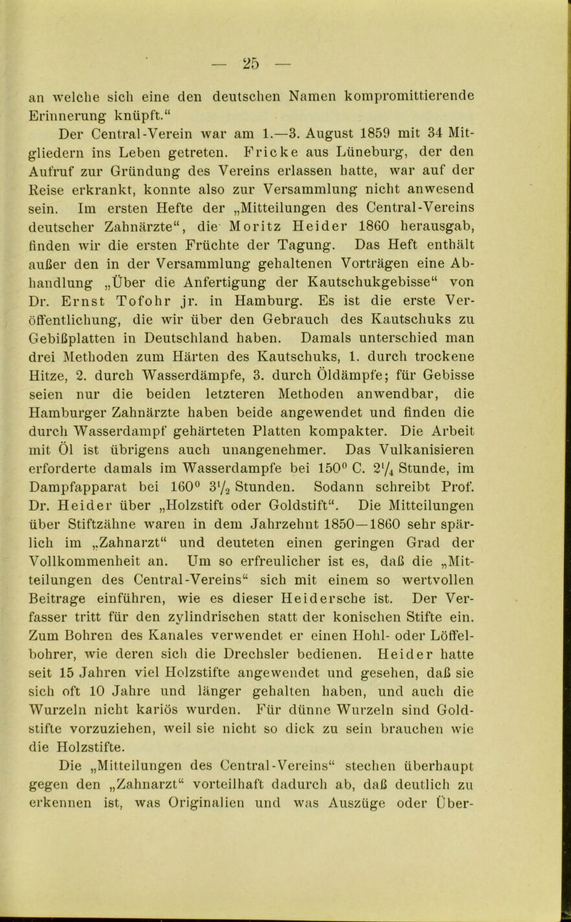 an welche sich eine den deutschen Namen kompromittierende Erinnerung knüpft.“ Der Central-Verein war am 1.—3. August 1859 mit 34 Mit- gliedern ins Leben getreten. Fricke aus Lüneburg, der den Aufruf zur Gründung des Vereins erlassen hatte, war auf der Reise erkrankt, konnte also zur Versammlung nicht anwesend sein. Im ersten Hefte der „Mitteilungen des Central-Vereins deutscher Zahnärzte“, die Moritz Hei der 1860 herausgab, finden wir die ersten Früchte der Tagung. Das Heft enthält außer den in der Versammlung gehaltenen Vorträgen eine Ab- handlung „Über die Anfertigung der Kautschukgebisse“ von Dr. Ernst Tofohr jr. in Hamburg. Es ist die erste Ver- öffentlichung, die wir über den Gebrauch des Kautschuks zu Gebißplatten in Deutschland haben. Damals unterschied man drei Methoden zum Härten des Kautschuks, 1. durch trockene Hitze, 2. durch Wasserdämpfe, 3. durch Öldämpfe; für Gebisse seien nur die beiden letzteren Methoden anwendbar, die Hamburger Zahnärzte haben beide angewendet und finden die durch Wasserdampf gehärteten Platten kompakter. Die Arbeit mit Öl ist übrigens auch unangenehmer. Das Vulkanisieren erforderte damals im Wasserdampfe bei 150° C. 2‘/4 Stunde, im Dampfapparat bei 160° 3‘/2 Stunden. Sodann schreibt Prof. Dr. Heid er über „Holzstift oder Goldstift“. Die Mitteilungen über Stiftzähne waren in dem Jahrzehnt 1850—1860 sehr spär- lich im „Zahnarzt“ und deuteten einen geringen Grad der Vollkommenheit an. Um so erfreulicher ist es, daß die „Mit- teilungen des Central-Vereins“ sich mit einem so wertvollen Beitrage einführen, wie es dieser Heid ersehe ist. Der Ver- fasser tritt für den zylindrischen statt der konischen Stifte ein. Zum Bohren des Kanales verwendet er einen Hohl- oder Löffel- bohrer, wie deren sich die Drechsler bedienen. Heid er hatte seit 15 Jahren viel Holzstifte angewendet und gesehen, daß sie sich oft 10 Jahre und länger gehalten haben, und auch die Wurzeln nicht kariös wurden. Für dünne Wurzeln sind Gold- stifte vorzuziehen, weil sie nicht so dick zu sein brauchen wie die Holzstifte. Die „Mitteilungen des Central-Vereins“ stechen überhaupt gegen den „Zahnarzt“ vorteilhaft dadurch ab, daß deutlich zu erkennen ist, was Originalien und was Auszüge oder Über-