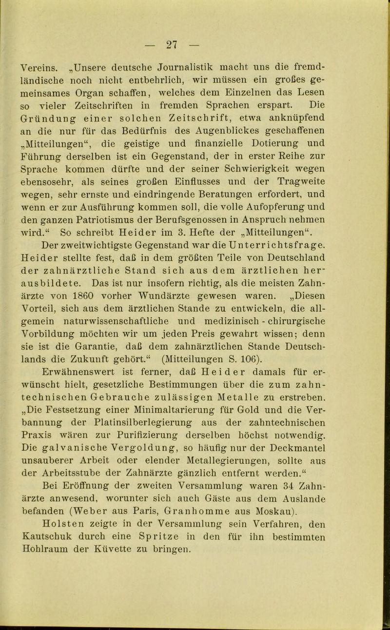 Vereins. „Unsere deutsche Journalistik macht uns die fremd- kändische noch nicht entbehrlich, wir müssen ein großes ge- meinsames Organ schaffen, welches dem Einzelnen das Lesen so vieler Zeitschriften in fremden Sprachen erspart. Die Gründung einer solchen Zeitschrift, etwa anknüpfend an die nur für das Bedürfnis des Augenblickes geschaffenen „Mitteilungen“, die geistige und finanzielle Dotierung und Führung derselben ist ein Gegenstand, der in erster Reihe zur Sprache kommen dürfte und der seiner Schwierigkeit wegen ebensosehr, als seines großen Einflusses und der Tragweite wegen, sehr ernste und eindringende Beratungen erfordert, und wenn er zur Ausführung kommen soll, die volle Aufopferung und den ganzen Patriotismus der Berufsgenossen in Anspruch nehmen wird.“ So schreibt Hei der im 3. Hefte der „Mitteilungen“. Der zweitwichtigste Gegenstand war die Unterrichtsfrage. Hei der stellte fest, daß in dem größten Teile von Deutschland der zahnärztliche Stand sich aus dem ärztlichen her- ausbildete. Das ist nur insofern richtig, als die meisten Zahn- ärzte von 1860 vorher Wundärzte gewesen waren. „Diesen Vorteil, sich aus dem ärztlichen Stande zu entwickeln, die all- gemein naturwissenschaftliche und medizinisch - chirurgische Vorbildung möchten wir um jeden Preis gewahrt wissen; denn sie ist die Garantie, daß dem zahnärztlichen Stande Deutsch- lands die Zukunft gehört.“ (Mitteilungen S. 106). Erwähnenswert ist ferner, daß H e i d e r damals für er- wünscht hielt, gesetzliche Bestimmungen über die zum zahn- technischen Gebrauche zulässigen Metalle zu erstreben, „Die Festsetzung einer Minimaltarierung für Gold und die Ver- bannung der Platinsilberlegierung aus der zahntechnischen Praxis wären zur Puriflzierung derselben höchst notwendig. Die galvanische Vergoldung, so häufig nur der Deckmantel unsauberer Arbeit oder elender Metallegierungen, sollte aus der Arbeitsstube der Zahnärzte gänzlich entfernt werden.“ Bei Eröffnung der zweiten Versammlung waren 34 Zahn- ärzte anwesend, worunter sich auch Gäste aus dem Auslande befanden (Weber aus Paris, Granhomme aus Moskau). Holsten zeigte in der Versammlung sein Verfahren, den Kautschuk durch eine Spritze in den für ihn bestimmten Hohlraum der Küvette zu bringen.