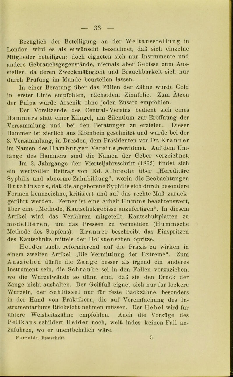 Bezüglich der Beteiligung an der Weltausstellung in London wird es als erwünscht bezeichnet, daß sich einzelne Mitglieder beteiligen; doch eigneten sich nur Instrumente und andere Gebrauchsgegenstände, niemals aber Gebisse zum Aus- stellen, da deren Zweckmäßigkeit und Brauchbarkeit sich nur durch Prüfung im Munde beurteilen lassen. In einer Beratung über das Füllen der Zähne wurde Gold in erster Linie empfohlen, nächstdem Zinnfolie. Zum Ätzen der Pulpa wurde Arsenik ohne jeden Zusatz empfohlen. Der Vorsitzende des Central-Vereins bedient sich eines Hammers statt einer Klingel, um Silentium zur Eröffnung der Versammlung und bei den Beratungen zu erzielen. Dieser Hammer ist zierlich aus Elfenbein geschnitzt und wurde bei der 3. Versammlung, in Dresden, dem Präsidenten von Dr. Krann er im Namen des Hamburger Vereins gewidmet. Auf dem Um- fange des Hammers sind die Namen der Geber verzeichnet. Im 2. Jahrgange der Vierteljahrsschrift (1862) findet sich ein wertvoller Beitrag von Ed. Albrecht über „Hereditäre Syphilis und abnorme Zahnbildung“, worin die Beobachtungen Hutchinsons, daß die angeborene Syphilis sich durch besondere Formen kennzeichne, kritisiert und auf das rechte Maß zurück- geführt werden. Ferner ist eine Arbeit Humms beachtenswert, über eine „Methode, Kautschukgebisse anzufertigen“. In diesem Artikel wird das Verfahren mitgeteilt, Kautschukplatten zu modellieren, um das Pressen zu vermeiden (Hummsche Methode des Stopfens). Krann er beschreibt das Einspritzen des Kautschuks mittels der Holstenschen Spritze. Beider sucht reformierend auf die Praxis zu wirken in einem zweiten Artikel „Die Vermittlung der Extreme“. Zum Ausziehen dürfte die Zange besser als irgend ein anderes Instrument sein, die Schraube sei in den Fällen vorzuziehen, wo die Wurzelwände so dünn sind, daß sie den Druck der Zange nicht aushalten. Der Geißfuß eignet sich nur für lockere Wurzeln, der Schlüssel nur für feste Backzähne, besonders in der Hand von Praktikern, die auf Vereinfachung des In- strumentariums Rücksicht nehmen müssen. Der Hebel wird für untere Weisheitszähne empfohlen. Auch die Vorzüge des Pelikans schildert Heider noch, weiß indes keinen Fall an- zuführen, wo er unentbehrlich wäre. Parreidt, Festschrift. 3