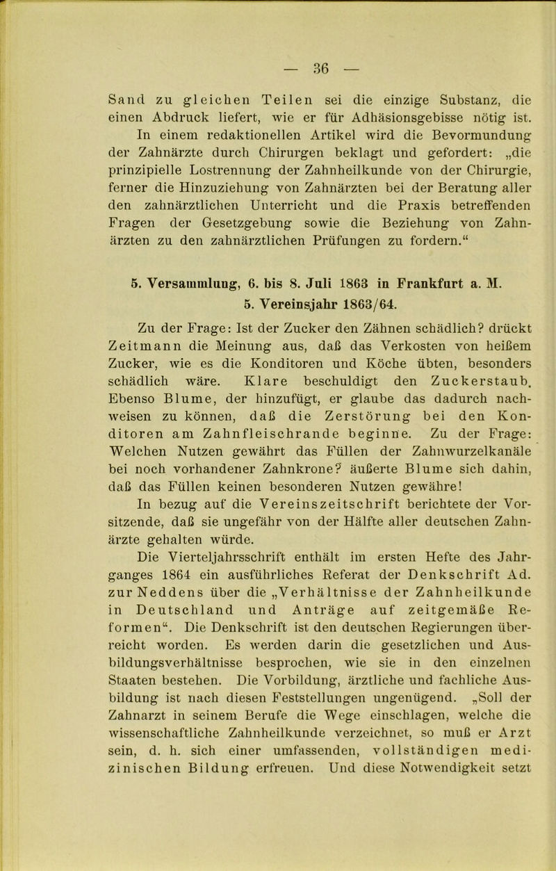 Sand zu gleichen Teilen sei die einzige Substanz, die einen Abdruck liefert, wie er für Adhäsionsgebisse nötig ist. In einem redaktionellen Artikel wird die Bevormundung der Zahnärzte durch Chirurgen beklagt und gefordert: „die prinzipielle Lostrennung der Zahnheilkunde von der Chirurgie, ferner die Hinzuziehung von Zahnärzten bei der Beratung aller den zahnärztlichen Unterricht und die Praxis betreffenden Fragen der Gesetzgebung sowie die Beziehung von Zahn- ärzten zu den zahnärztlichen Prüfungen zu fordern.“ 5. Versammlung, 6. bis 8. Juli 1863 in Frankfurt a. M. 5. Vereinsjahr 1863/64. Zu der Frage: Ist der Zucker den Zähnen schädlich? drückt Zeitmann die Meinung aus, daß das Verkosten von heißem Zucker, wie es die Konditoren und Köche übten, besonders schädlich wäre. Klare beschuldigt den Zuckerstaub. Ebenso Blume, der hinzufügt, er glaube das dadui'ch nach- weisen zu können, daß die Zerstörung bei den Kon- ditoren am Zahnfleischrande beginne. Zu der Frage: Welchen Nutzen gewährt das Füllen der Zahnwurzelkanäle bei noch vorhandener Zahnkrone? äußerte Blume sich dahin, daß das Füllen keinen besonderen Nutzen gewähre! In bezug auf die Vereinszeitschrift berichtete der Vor- sitzende, daß sie ungefähr von der Hälfte aller deutschen Zahn- ärzte gehalten würde. Die Vierteljahrsschrift enthält im ersten Hefte des Jahr- ganges 1864 ein ausführliches Referat der Denkschrift Ad. zur Neddens über die „Verhältnisse der Zahnheilkunde in Deutschland und Anträge auf zeitgemäße Re- formen“. Die Denkschrift ist den deutschen Regierungen über- reicht worden. Es werden darin die gesetzlichen und Aus- bildungsverhältnisse besprochen, wie sie in den einzelnen Staaten bestehen. Die Vorbildung, ärztliche und fachliche Aus- bildung ist nach diesen Feststellungen ungenügend. „Soll der Zahnarzt in seinem Berufe die Wege einschlagen, welche die wissenschaftliche Zahnheilkunde verzeichnet, so muß er Arzt sein, d. h. sich einer umfassenden, vollständigen medi- zinischen Bildung erfreuen. Und diese Notwendigkeit setzt