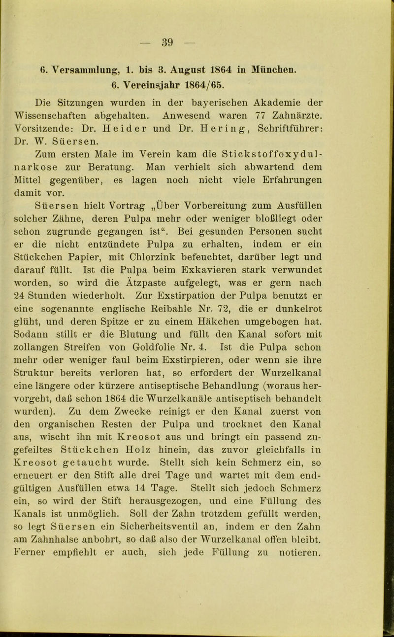 6. Versammlung, 1. bis 3. August 1864 in München. 6. Vereinsjahr 1864/65. Die Sitzungen wurden in der bayerischen Akademie der Wissenschaften abgehalten. Anwesend waren 77 Zahnärzte. Vorsitzende: Dr. Heid er und Dr. Hering, Schriftführer: Dr. W. Süersen. Zum ersten Male im Verein kam die Stickstoffoxydul- narkose zur Beratung. Man verhielt sich abwartend dem Mittel gegenüber, es lagen noch nicht viele Erfahrungen damit vor. Süersen hielt Vortrag „Über Vorbereitung zum Ausfüllen solcher Zähne, deren Pulpa mehr oder weniger bloßliegt oder schon zugrunde gegangen ist“. Bei gesunden Personen sucht er die nicht entzündete Pulpa zu erhalten, indem er ein Stückchen Papier, mit Chlorzink befeuchtet, darüber legt und darauf füllt. Ist die Pulpa beim Exkavieren stark verwundet worden, so wird die Ätzpaste aufgelegt, was er gern nach 24 Stunden wiederholt. Zur Exstirpation der Pulpa benutzt er eine sogenannte englische Reibahle Nr. 72, die er dunkelrot glüht, und deren Spitze er zu einem Häkchen umgebogen hat. Sodann stillt er die Blutung und füllt den Kanal sofort mit zollangen Streifen von Goldfolie Nr. 4. Ist die Pulpa schon mehr oder weniger faul beim Exstirpieren, oder wenn sie ihre Struktur bereits verloren hat, so erfordert der Wurzelkanal eine längere oder kürzere antiseptische Behandlung (woraus hei’- vorgelit, daß schon 1864 die Wurzelkanäle antiseptisch behandelt wurden). Zu dem Zwecke reinigt er den Kanal zuerst von den organischen Resten der Pulpa und trocknet den Kanal aus, wischt ihn mit Kreosot aus und bringt ein passend zu- gefeiltes Stückchen Holz hinein, das zuvor gleichfalls in Kreosot getaucht wurde. Stellt sich kein Schmerz ein, so erneuert er den Stift alle drei Tage und wartet mit dem end- gültigen Ausfüllen etwa 14 Tage. Stellt sich jedoch Schmerz ein, so wird der Stift herausgezogen, und eine Füllung des Kanals ist unmöglich. Soll der Zahn trotzdem gefüllt werden, so legt Süersen ein Sicherheitsventil an, indem er den Zahn am Zahnhalse anbohrt, so daß also der Wurzelkanal offen bleibt. Ferner empfiehlt er auch, sich jede Füllung zu notieren.