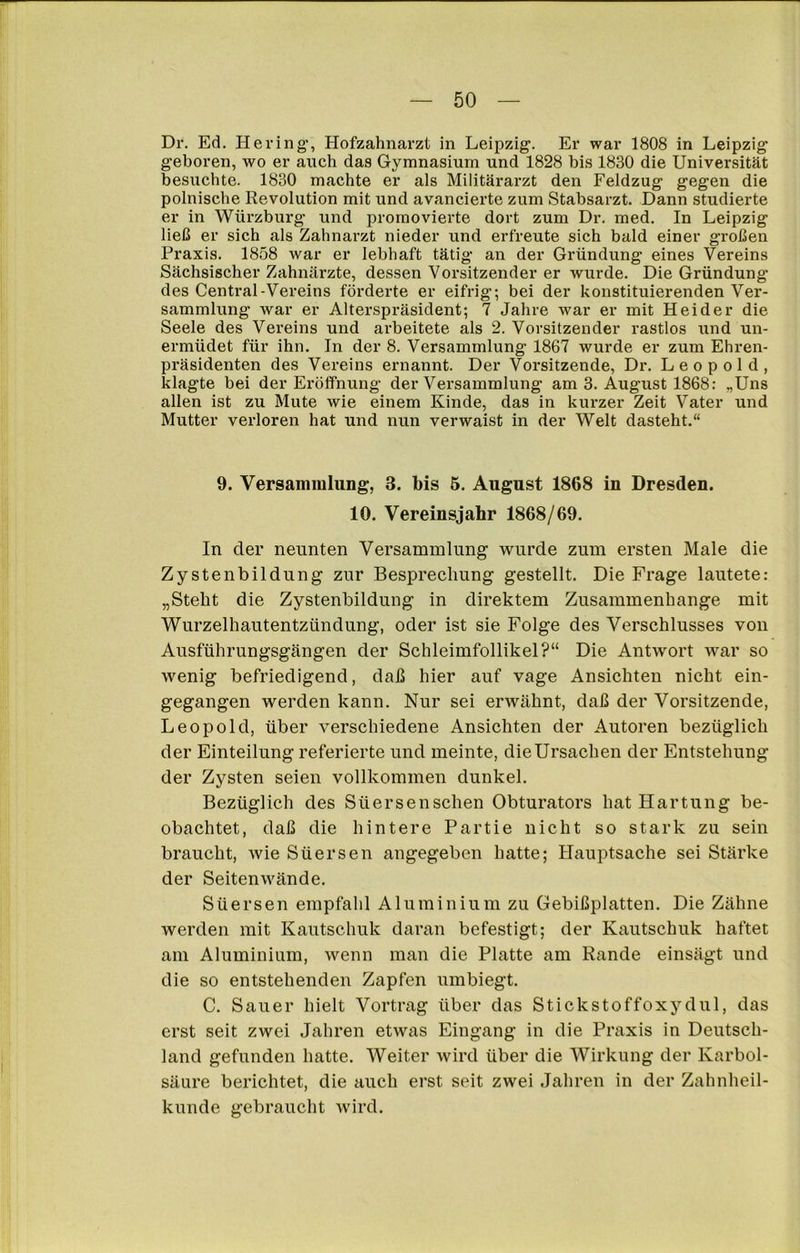 Dr. Ed. Hering, Hofzahnarzt in Leipzig. Er war 1808 in Leipzig geboren, wo er auch das Gymnasium und 1828 bis 1830 die Universität besuchte. 1830 machte er als Militärarzt den Feldzug gegen die polnische Revolution mit und avancierte zum Stabsarzt. Dann studierte er in Würzburg' und promovierte dort zum Dr. med. In Leipzig ließ er sich als Zahnarzt nieder und erfreute sich bald einer großen Praxis. 1858 war er lebhaft tätig an der Gründung eines Vereins Sächsischer Zahnärzte, dessen Vorsitzender er wurde. Die Gründung des Central-Vereins förderte er eifrig-, bei der konstituierenden Ver- sammlung war er Alterspräsident; 7 Jahre war er mit Heider die Seele des Vereins und arbeitete als 2. Vorsitzender rastlos und un- ermüdet für ihn. In der 8. Versammlung 1867 wurde er zum Ehren- präsidenten des Vereins ernannt. Der Vorsitzende, Dr. Leopold, klagte bei der Eröffnung der Versammlung am 3. August 1868: „Uns allen ist zu Mute wie einem Kinde, das in kurzer Zeit Vater und Mutter verloren hat und nun verwaist in der Welt dasteht.“ 9. Versammlung, 3. bis 5. August 1868 in Dresden. 10. Vereinsjahr 1868/69. In der neunten Versammlung wurde zum ersten Male die Zystenbildung zur Besprechung gestellt. Die Frage lautete: „Steht die Zystenbildung in direktem Zusammenhänge mit Wurzelhautentzündung, oder ist sie Folge des Verschlusses von Ausführungsgängen der Schleimfollikel?“ Die Antwort war so wenig befriedigend, daß hier auf vage Ansichten nicht ein- gegangen werden kann. Nur sei erwähnt, daß der Vorsitzende, Leopold, über verschiedene Ansichten der Autoren bezüglich der Einteilung referierte und meinte, die Ursachen der Entstehung der Zysten seien vollkommen dunkel. Bezüglich des Stiersenschen Obturators hat Hartung be- obachtet, daß die hintere Partie nicht so stark zu sein braucht, wie Süersen angegeben hatte; Hauptsache sei Stärke der Seitenwände. Süersen empfahl Aluminium zu Gebißplatten. Die Zähne werden mit Kautschuk daran befestigt; der Kautschuk haftet am Aluminium, wenn man die Platte am Rande einsägt und die so entstehenden Zapfen umbiegt. C. Sauer hielt Vortrag über das Stickstoffoxydul, das erst seit zwei Jahren etwas Eingang in die Praxis in Deutsch- land gefunden hatte. Weiter wird über die Wirkung der Karbol- säure berichtet, die auch erst seit zwei Jahren in der Zahnheil- kunde gebraucht wird.