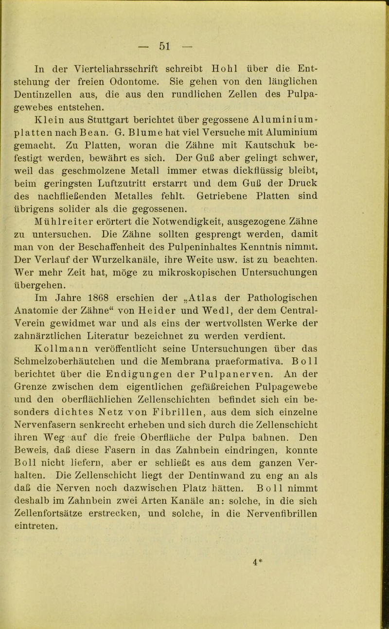 In der Vierteliahrsschrift schreibt Hohl über die Ent- stehung der freien Odontome. Sie gehen von den länglichen Dentinzellen aus, die aus den rundlichen Zellen des Pulpa- gewebes entstehen. Klein aus Stuttgart berichtet über gegossene Aluminium- platten nach Bean. G. Blume hat viel Versuche mit Aluminium gemacht. Zu Platten, woran die Zähne mit Kautschuk be- festigt werden, bewährt es sich. Der Guß aber gelingt schwer, weil das geschmolzene Metall immer etwas dickflüssig bleibt, beim geringsten Luftzutritt erstarrt und dem Guß der Druck des nachfließenden Metalles fehlt. Getriebene Platten sind übrigens solider als die gegossenen. Mühlreiter erörtert die Notwendigkeit, ausgezogene Zähne zu untersuchen. Die Zähne sollten gesprengt werden, damit man von der Beschaffenheit des Pulpeninhaltes Kenntnis nimmt. Der Verlauf der Wurzelkanäle, ihre Weite usw. ist zu beachten. Wer mehr Zeit hat, möge zu mikroskopischen Untersuchungen übergehen. Im Jahre 1868 erschien der „Atlas der Pathologischen Anatomie der Zähne“ von Heid er und Wedl, der dem Central- Verein gewidmet war und als eins der wertvollsten Werke der zahnärztlichen Literatur bezeichnet zu werden verdient. Ko 11 mann veröffentlicht seine Untersuchungen über das Schmeizoberhäutchen und die Membrana praeformativa. B o 11 berichtet über die Endigungen der Pulpanerven. An der Grenze zwischen dem eigentlichen gefäßreichen Pulpagewebe und den oberflächlichen Zellenschichten befindet sich ein be- sonders dichtes Netz von Fibrillen, aus dem sich einzelne Nervenfasern senkrecht ei’heben und sich durch die Zellenschicht ihren Weg auf die freie Oberfläche der Pulpa bahnen. Den Beweis, daß diese Fasern in das Zahnbein eindringen, konnte Boll nicht liefern, aber er schließt es aus dem ganzen Ver- halten. Die Zellenschicht liegt der Dentinwand zu eng an als daß die Nerven noch dazwischen Platz hätten. Boll nimmt deshalb im Zahnbein zwei Arten Kanäle an: solche, in die sich Zellenfortsätze erstrecken, und solche, in die Nervenfibrillen eintreten. 4*