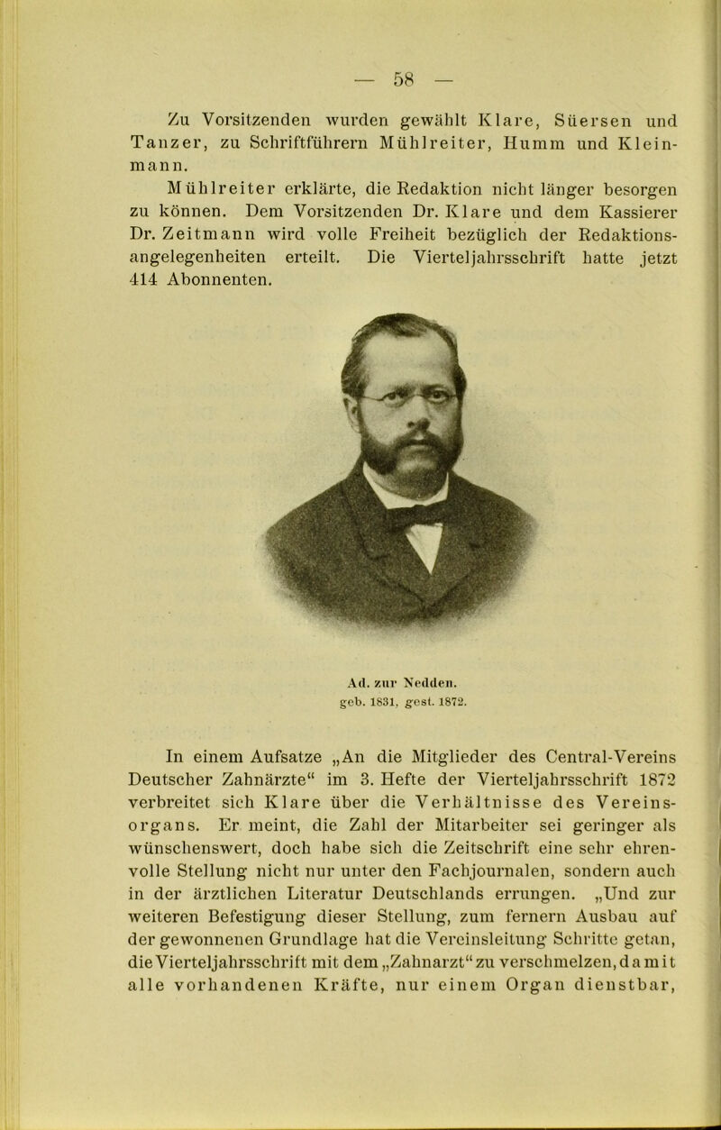 Zu Vorsitzenden wurden gewählt Klare, Süersen und Tänzer, zu Schriftführern Mühlreiter, Hu mm und Klein- mann. Mühlreiter erklärte, die Redaktion nicht länger besorgen zu können. Dem Vorsitzenden Dr. Klare und dem Kassierer Dr. Zeitmann wird volle Freiheit bezüglich der Redaktions- angelegenheiten erteilt. Die Vierteljahrsschrift hatte jetzt 414 Abonnenten. Art.zur Nertden. geb. 1831. gest. 1872. In einem Aufsätze „An die Mitglieder des Central-Vereins Deutscher Zahnärzte“ im 3. Hefte der Vierteljahrsschrift 1872 verbreitet sich Klare über die Verhältnisse des Vereins- organs. Er meint, die Zahl der Mitarbeiter sei geringer als wünschenswert, doch habe sich die Zeitschrift eine sehr ehren- volle Stellung nicht nur unter den Fachjournalen, sondern auch in der ärztlichen Literatur Deutschlands errungen. „Und zur weiteren Befestigung dieser Stellung, zum fernem Ausbau auf der gewonnenen Grundlage hat die Vereinsleitung Schritte getan, dieVierteljahrsschrift mit dem„Zahnarzt“zu verschmelzen.damit alle vorhandenen Kräfte, nur einem Organ dienstbar,