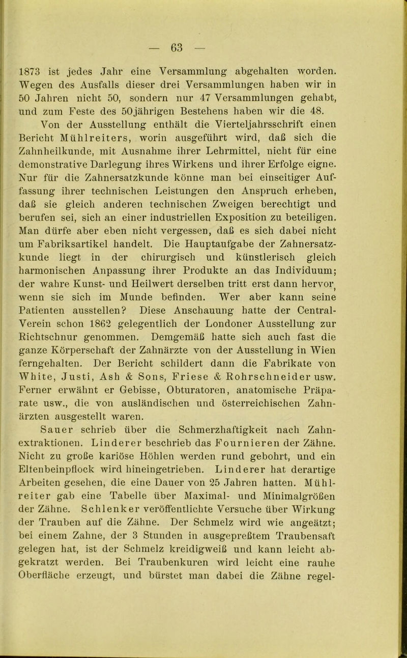 1873 ist jedes Jahr eine Versammlung abgehalten worden. Wegen des Ausfalls dieser drei Versammlungen haben wir in 50 Jahren nicht 50, sondern nur 47 Versammlungen gehabt, und zum Feste des 50jährigen Bestehens haben wir die 48. Von der Ausstellung enthält die Vierteljahrsschrift einen Bericht Mühlreiters, worin ausgeführt wird, daß sich die Zahnheilkunde, mit Ausnahme ihrer Lehrmittel, nicht für eine demonstrative Darlegung ihres Wirkens und ihrer Erfolge eigne. Nur für die Zahnersatzkunde könne man bei einseitiger Auf- fassung ihrer technischen Leistungen den Anspruch erheben, daß sie gleich anderen technischen Zweigen berechtigt und berufen sei, sich an einer industriellen Exposition zu beteiligen. Man dürfe aber eben nicht vergessen, daß es sich dabei nicht um Fabriksartikel handelt. Die Hauptaufgabe der Zahnersatz- kunde liegt in der chirurgisch und künstlerisch gleich harmonischen Anpassung ihrer Produkte an das Individuum; der wahre Kunst- und Heilwert derselben tritt erst dann hervor 1 wenn sie sich im Munde befinden. Wer aber kann seine Patienten ausstellen? Diese Anschauung hatte der Central- Verein schon 1862 gelegentlich der Londoner Ausstellung zur Richtschnur genommen. Demgemäß hatte sich auch fast die ganze Körperschaft der Zahnärzte von der Ausstellung in Wien ferngehalten. Der Bericht schildert dann die Fabrikate von White, Justi, Ash & Sons, Friese & Rohrschneider usw. Ferner erwähnt er Gebisse, Obturatoren, anatomische Präpa- rate usw., die von ausländischen und österreichischen Zahn- ärzten ausgestellt waren. Sauer schrieb über die Schmerzhaftigkeit nach Zahn- extraktionen. Linderer beschrieb das Fournieren der Zähne. Nicht zu große kariöse Höhlen werden rund gebohrt, und ein Eltenbeinpflock wird hineingetrieben. Linderer hat derartige Arbeiten gesehen, die eine Dauer von 25 Jahren hatten. Mühl- reiter gab eine Tabelle über Maximal- und Minimalgrößen der Zähne. Schlenker veröffentlichte Versuche über Wirkung der Trauben auf die Zähne. Der Schmelz wird wie angeätzt; bei einem Zahne, der 3 Stunden in ausgepreßtem Traubensaft gelegen hat, ist der Schmelz kreidigweiß und kann leicht ab- gekratzt werden. Bei Traubenkuren wird leicht eine rauhe Oberfläche erzeugt, und bürstet man dabei die Zähne regel-