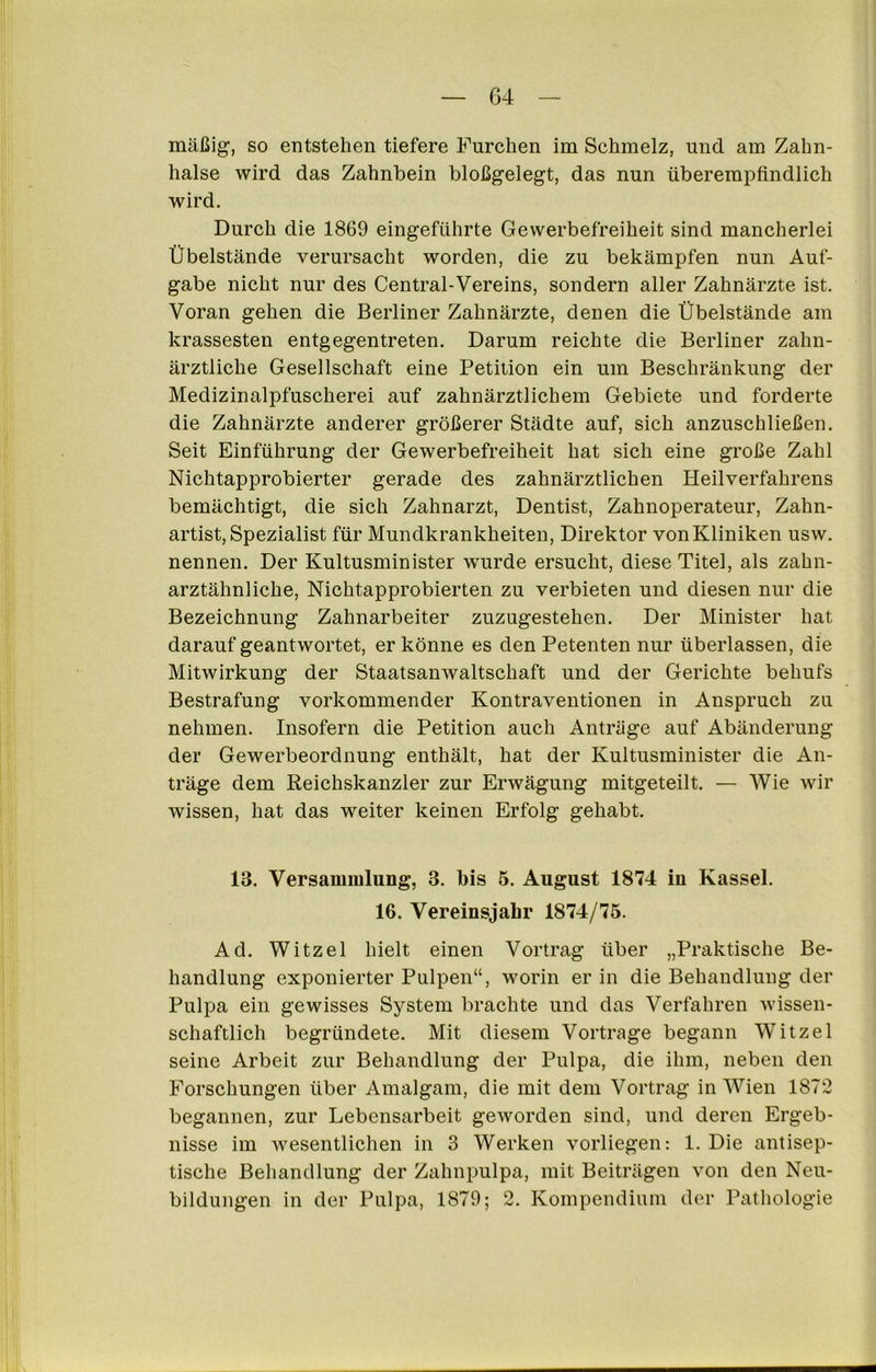 G4 mäßig’, so entstehen tiefere Furchen im Schmelz, und am Zahn- halse wird das Zahnbein bloßgelegt, das nun überempfindlich wird. Durch die 1869 eingeführte Gewerbefreiheit sind mancherlei Übelstände verursacht worden, die zu bekämpfen nun Auf- gabe nicht nur des Central-Vereins, sondern aller Zahnärzte ist. Voran gehen die Berliner Zahnärzte, denen die Übelstände am krassesten entgegentreten. Darum reichte die Berliner zahn- ärztliche Gesellschaft eine Petition ein um Beschränkung der Medizinalpfuscherei auf zahnärztlichem Gebiete und forderte die Zahnärzte anderer größerer Städte auf, sich anzuschließen. Seit Einführung der Gewerbefreiheit hat sich eine große Zahl Nichtapprobierter gerade des zahnärztlichen Heilverfahrens bemächtigt, die sich Zahnarzt, Dentist, Zahnoperateur, Zahn- artist, Spezialist für Mundkrankheiten, Direktor vonKliniken usw. nennen. Der Kultusminister w’urde ersucht, diese Titel, als zahn- arztähnliche, Nichtapprobierten zu verbieten und diesen nur die Bezeichnung Zahnarbeiter zuzugestehen. Der Minister hat darauf geantwortet, er könne es den Petenten nur überlassen, die Mitwirkung der Staatsanwaltschaft und der Gerichte behufs Bestrafung vorkommender Kontraventionen in Anspruch zu nehmen. Insofern die Petition auch Anträge auf Abänderung der Gewerbeordnung enthält, hat der Kultusminister die An- träge dem Reichskanzler zur Erwägung mitgeteilt. — Wie wir wissen, hat das weiter keinen Erfolg gehabt. 13. Versammlung, 3. bis 5. August 1874 in Kassel. 16. Vereinsjahr 1874/75. Ad. Witzei hielt einen Vortrag über „Praktische Be- handlung exponierter Pulpen“, worin er in die Behandlung der Pulpa ein gewisses System brachte und das Verfahren wissen- schaftlich begründete. Mit diesem Vortrage begann Witzei seine Arbeit zur Behandlung der Pulpa, die ihm, neben den Forschungen über Amalgam, die mit dem Vortrag in Wien 1872 begannen, zur Lebensarbeit geworden sind, und deren Ergeb- nisse im wesentlichen in 3 Werken vorliegen: 1. Die antisep- tische Behandlung der Zahnpulpa, mit Beiträgen von den Neu- bildungen in der Pulpa, 1879; 2. Kompendium der Pathologie