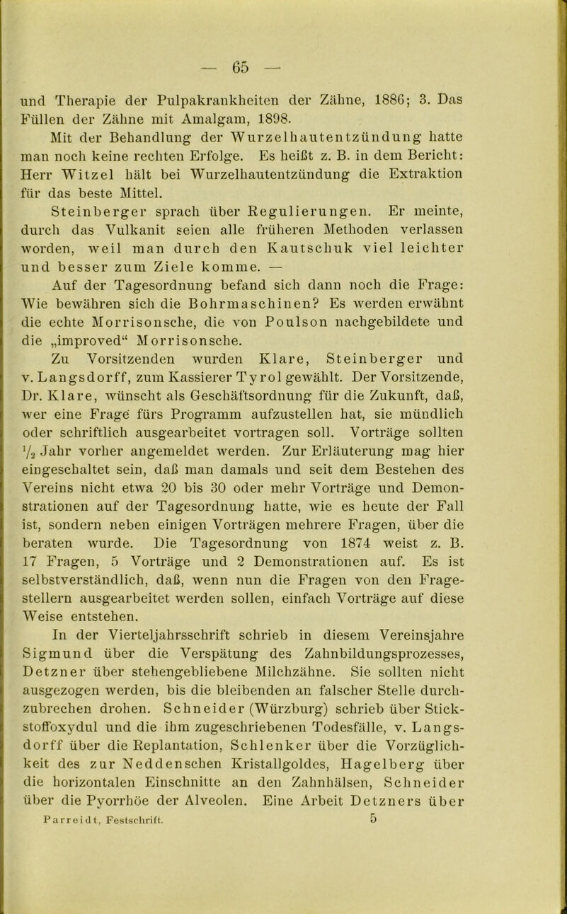 und Therapie der Pulpakrankheiten der Zähne, 1886; 3. Das Füllen der Zähne mit Amalgam, 1898. Mit der Behandlung der Wurzelhautentzündung hatte man noch keine rechten Erfolge. Es heißt z. B. in dem Bericht: Herr Witzei hält bei Wurzelhautentzündung die Extraktion für das beste Mittel. Steinberger sprach über Regulierungen. Er meinte, durch das Vulkanit seien alle früheren Methoden verlassen worden, weil man durch den Kautschuk viel leichter und besser zum Ziele komme. — Auf der Tagesordnung befand sich dann noch die Frage: Wie bewähren sich die Bohrmaschinen? Es werden erwähnt die echte Morrisonsche, die von Poulson nachgebildete und die „improved“ Morrisonsche. Zu Vorsitzenden wurden Klare, Steinberger und v. Längsdorff, zum Kassierer Ty rol gewählt. Der Vorsitzende, Dr. Klare, wünscht als Geschäftsordnung für die Zukunft, daß, wer eine Frage fürs Programm aufzustellen hat, sie mündlich oder schriftlich ausgearbeitet vortragen soll. Vorträge sollten Ya Jahr vorher angemeldet werden. Zur Erläuterung mag hier eingeschaltet sein, daß man damals und seit dem Bestehen des Vereins nicht etwa 20 bis 30 oder mehr Vorträge und Demon- strationen auf der Tagesordnung hatte, wie es heute der Fall ist, sondern neben einigen Vorträgen mehrere Fragen, über die beraten wurde. Die Tagesordnung von 1874 weist z. B. 17 Fragen, 5 Vorträge und 2 Demonstrationen auf. Es ist selbstverständlich, daß, wenn nun die Fragen von den Frage- stellern ausgearbeitet werden sollen, einfach Vorträge auf diese Weise entstehen. In der Vierteljahrsschrift schrieb in diesem Vereinsjahre Sigmund über die Verspätung des Zahnbildungsprozesses, Detzner über stehengebliebene Milchzähne. Sie sollten nicht ausgezogen werden, bis die bleibenden an falscher Stelle durch- zubrechen drohen. Schneider (Würzburg) schrieb über Stick- stoffoxydul und die ihm zugeschriebenen Todesfälle, v. Langs- dorff über die Replantation, Schlenker über die Vorzüglich- keit des zur Neddensehen Kristallgoldes, Hagelberg über die horizontalen Einschnitte an den Zahnhälsen, Schneider über die Pyorrhoe der Alveolen. Eine Arbeit Detzners über Parreidt, Festschrift. 5