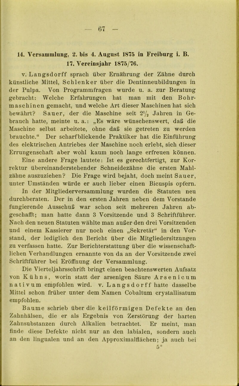 14. Versammlung, 2. bis 4. August 1875 in Freiburg i. B. 17. Vereinsjahr 1875/76. v. Längs clor ff sprach über Ernährung der Zähne durch künstliche Mittel, Schlenker über die Dentinneubildungen in der Pulpa. Von Programmfragen wurde u. a. zur Beratung gebracht: Welche Erfahrungen hat man mit den Bohr- maschinen gemacht, und welche Art dieser Maschinen hat sich bewährt? Sauer, der die Maschine seit 2'/2 Jahren in Ge- brauch hatte, meinte u. a.: „Es wäre wünschenswert, daß die Maschine selbst arbeitete, ohne daß sie getreten zu werden brauchte.“ Der scharfblickende Praktiker hat die Einführung des elektrischen Antriebes der Maschine noch erlebt, sich dieser Errungenschaft aber wohl kaum noch lange erfreuen können. Eine andere Frage lautete: Ist es gerechtfertigt, zur Kor- rektur übereinanderstehender Schneidezähne die ersten Mahl- zähne auszuziehen? Die Frage wird bejaht, doch meint Sauer, unter Umständen würde er auch lieber einen Bicuspis opfern. In der Mitgliederversammlung wurden die Statuten neu durchberaten. Der in den ersten Jahren neben dem Vorstande fungierende Ausschuß war schon seit mehreren Jahren ab- geschafft; man hatte dann 3 Vorsitzende und 3 Schriftführer. Nach den neuen Statuten wählte man außer den drei Vorsitzenden und einem Kassierer nur noch einen „Sekretär“ in den Vor- stand, der lediglich den Bericht über die Mitgliedersitzungen zu verfassen hatte. Zur Berichterstattung über die wissenschaft- lichen Verhandlungen ernannte von da an der Vorsitzende zwei Schriftführer bei Eröffnung der Versammlung. Die Vierteljahrsschrift bringt einen beachtenswerten Aufsatz von K ü h n s , worin statt der arsenigen Säure Arsenicum nativum empfohlen wird. v. Längs dorff hatte dasselbe Mittel schon früher unter dem Namen Cobaltum crystallisatum empfohlen. Baume schrieb über die keilförmigen Defekte an den Zahnhälsen, die er als Ergebnis von Zerstörung der harten Zahnsubstanzen durch Alkalien betrachtet. Er meint, man finde diese Defekte nicht nur an den labialen, sondern auch an den lingualen und an den Approximalflächen; ja auch bei 5*