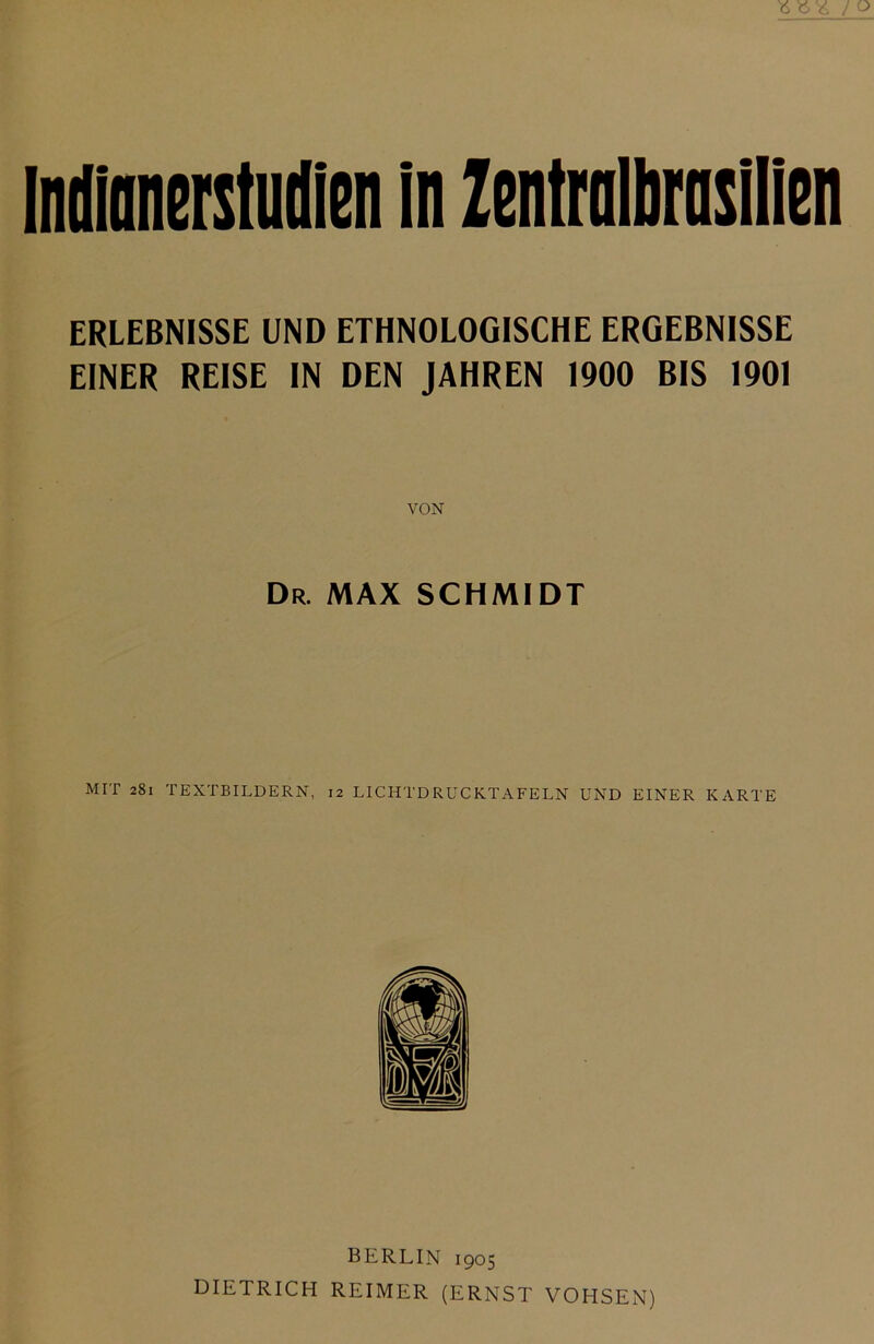 ERLEBNISSE UND ETHNOLOGISCHE ERGEBNISSE EINER REISE IN DEN JAHREN 1900 BIS 1901 Dr. MAX SCHMIDT MIT 281 TEXTBILDERN, 12 LICHTDRUCKTAFELN UND EINER KARTE BERLIN 1905 DIETRICH REIMER (ERNST VOHSEN)