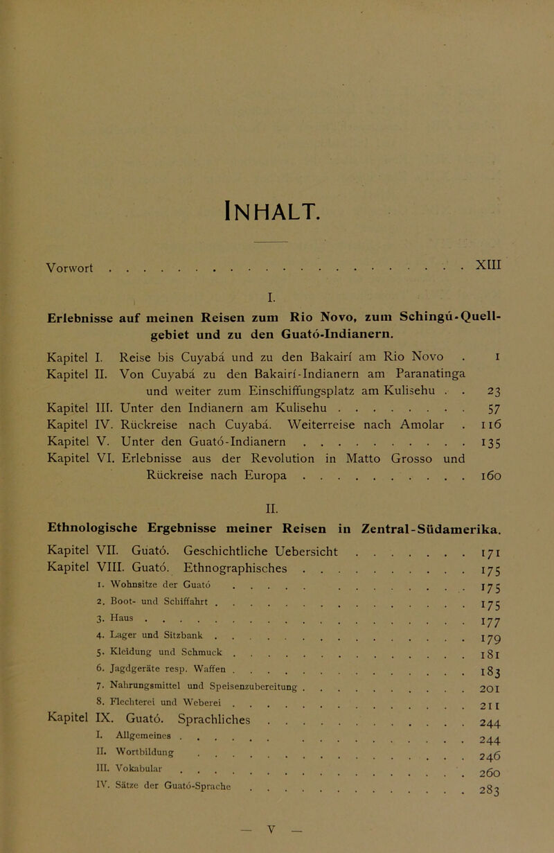 Inhalt. Vorwort XIII I. Erlebnisse auf meinen Reisen zum Rio Novo, zum Schingü*Quell- gebiet und zu den Guatö-Indianern. Kapitel I. Reise bis Cuyabä und zu den Bakairf am Rio Novo . i Kapitel II. Von Cuyabä zu den Bakairf-Indianern am Paranatinga und weiter zum Einschiffungsplatz am Kulisehu . . 23 Kapitel III. Unter den Indianern am Kulisehu 57 Kapitel IV. Rückreise nach Cuyabä. Weiterreise nach Amolar . 116 Kapitel V. Unter den Guatö-Indianern 135 Kapitel VI. Erlebnisse aus der Revolution in Matto Grosso und Rückreise nach Europa 160 II. Ethnologische Ergebnisse meiner Reisen in Zentral-Südamerika. Kapitel VII. Guatö. Geschichtliche Uebersicht 171 Kapitel VIII. Guatö. Ethnographisches 175 1. Wohnsitze der Guatö jyr 2. Boot- und Schiffahrt ^75 3. Haus y 4. Lager und Sitzbank yg 5. Kleidung und Schmuck jgj 6. Jagdgeräte resp. Waffen jg^ 7. Nahrungsmittel und Speisenzubereitung 201 8. Flechterei und Weberei 211 Kapitel IX. Guatö. Sprachliches 244 I. Allgemeines 244 II. Wortbildung 246 III. Vokabular 2ÖO IV. Sätze der Guatö-Sprache 282