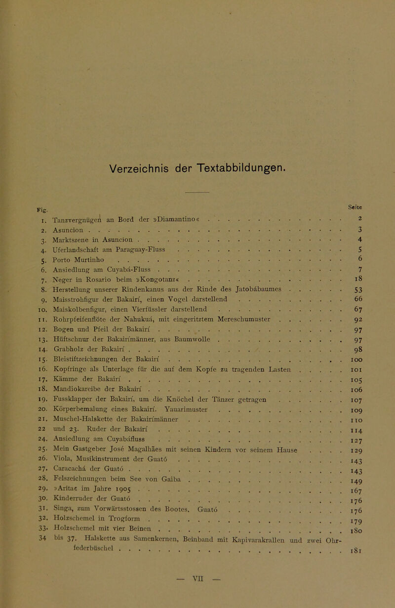 Verzeichnis der Textabbildungen. Fig. Seite 1. Tanzvergnügen an Bord der »Diamantino« 2 2. Asuncion 3 3. Marktszene in Asuncion 4 4. Uferlandschaft am Paraguay-Fluss 5 5. Porto Murtinho 6 6. Ansiedlung am Cuyabä-Fluss 7 7. Neger in Rosario beim »Kongotanz« 18 8. Herstellung unserer Rindenkanus aus der Rinde des Jatobäbaumes 53 9. Maisstrohfigur der Bakairf, einen Vogel darstellend 66 10. Maiskolbenfigur, einen Vierfüssler darstellend 67 11. Rohrpfeifenflöte der Nahukuä, mit eingeritztem Mereschumuster 92 12. Bogen und Pfeil der Bakairf 97 13. Hüftschnur der Bakairimänner, aus Baumwolle 97 14. Grabholz der Bakairf 98 15. Bleistiftzeichnungen der Bakairf 100 16. Kopfringe als Unterlage für die auf dem Kopfe zu tragenden Lasten 101 17. Kämme der Bakairf 105 18. Mandiokareibe der Bakairf 106 19. Fussklapper der Bakairf, um die Knöchel der Tänzer getragen 107 20. Körperbemalung eines Bakairf. Yauarimuster 109 21. Muschel-Halskette der Bakairimänner no 22 und 23. Ruder der Bakairf 114 24. Ansiedlung am Cuyabäfluss 127 25. Mein Gastgeber Jose Magalhäes mit seinen Kindern vor seinem Hause . . . . 129 26. Viola, Musikinstrument der Guatö 143 27. Caracacha der Guatö 28. Felszeichnungen beim See von Gaiba 149 29. »Arita« im Jahre 1905 jg^ 30. Kinderruder der Guatö j^g 31. Singa, zum Vorwärtsstossen des Bootes. Guatö 176 32. Holzschemel in Trogform 33* Holzschemel mit vier Beinen _ jg0 34 bis 37. Halskette aus Samenkernen, Beinband mit Kapivarakrallen und zwei Ohr- federbüschel jgj