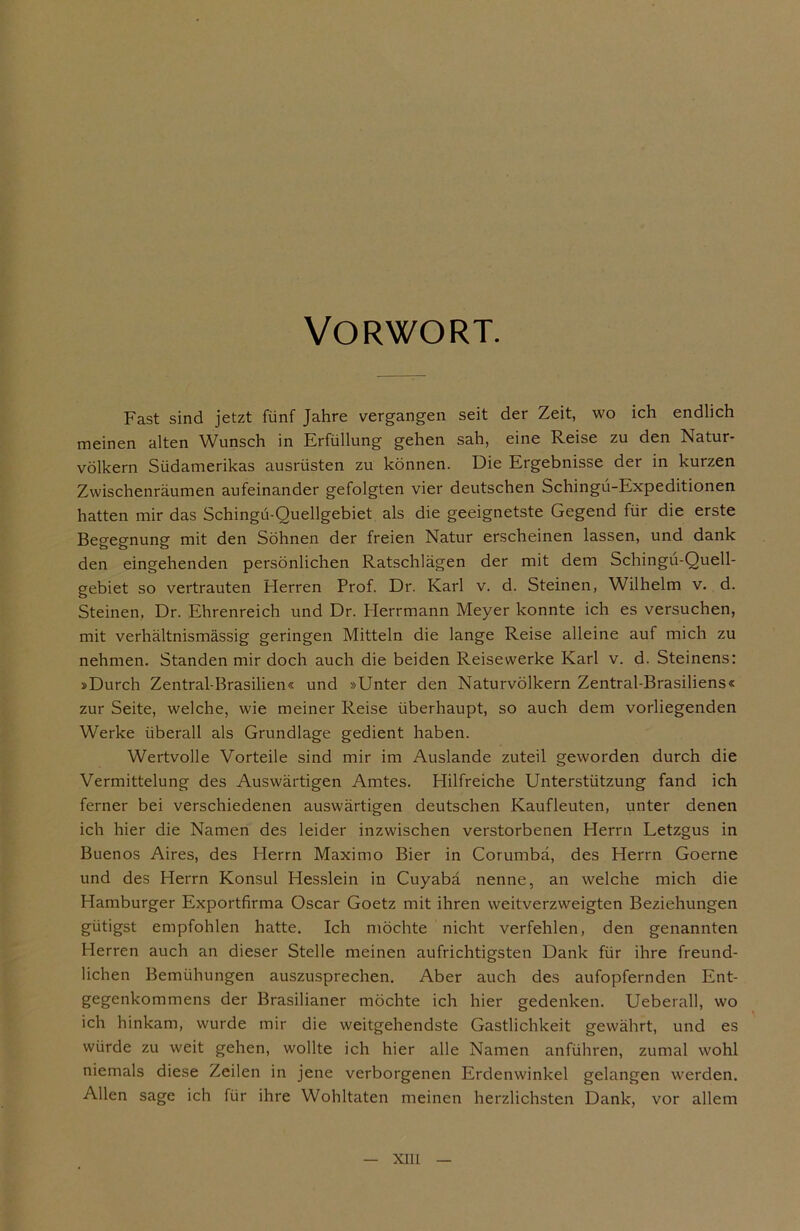 Vorwort. Fast sind jetzt fünf Jahre vergangen seit der Zeit, wo ich endlich meinen alten Wunsch in Erfüllung gehen sah, eine Reise zu den Natur- völkern Südamerikas ausrüsten zu können. Die Ergebnisse der in kurzen Zwischenräumen aufeinander gefolgten vier deutschen Schingü-Expeditionen hatten mir das Schingü-Quellgebiet als die geeignetste Gegend für die erste Begegnung mit den Söhnen der freien Natur erscheinen lassen, und dank den eingehenden persönlichen Ratschlägen der mit dem Schingü-Quell- gebiet so vertrauten Herren Prof. Dr. Karl v. d. Steinen, Wilhelm v. d. Steinen, Dr. Ehrenreich und Dr. Herrmann Meyer konnte ich es versuchen, mit verhältnismässig geringen Mitteln die lange Reise alleine auf mich zu nehmen. Standen mir doch auch die beiden Reisewerke Karl v. d. Steinens: »Durch Zentral-Brasilien« und »Unter den Naturvölkern Zentral-Brasiliens« zur Seite, welche, wie meiner Reise überhaupt, so auch dem vorliegenden Werke überall als Grundlage gedient haben. Wertvolle Vorteile sind mir im Auslande zuteil geworden durch die Vermittelung des Auswärtigen Amtes. Hilfreiche Unterstützung fand ich ferner bei verschiedenen auswärtigen deutschen Kaufleuten, unter denen ich hier die Namen des leider inzwischen verstorbenen Herrn Letzgus in Buenos Aires, des Herrn Maximo Bier in Corumbä, des Herrn Goerne und des Herrn Konsul Hesslein in Cuyabä nenne, an welche mich die Hamburger Exportfirma Oscar Goetz mit ihren weitverzweigten Beziehungen gütigst empfohlen hatte. Ich möchte nicht verfehlen, den genannten Herren auch an dieser Stelle meinen aufrichtigsten Dank für ihre freund- lichen Bemühungen auszusprechen. Aber auch des aufopfernden Ent- gegenkommens der Brasilianer möchte ich hier gedenken. Ueberall, wo ich hinkam, wurde mir die weitgehendste Gastlichkeit gewährt, und es würde zu weit gehen, wollte ich hier alle Namen anführen, zumal wohl niemals diese Zeilen in jene verborgenen Erdenwinkel gelangen werden. Allen sage ich für ihre Wohltaten meinen herzlichsten Dank, vor allem