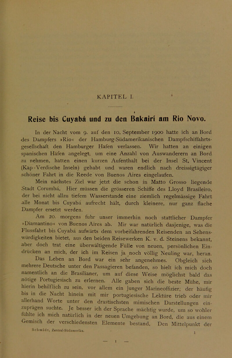 I Reise bis Cuyabä und zu den ßakairi am Rio Novo. In der Nacht vom 9. auf den 10. September 1900 hatte ich an Bord ■des Dampfers »Rio« der Hamburg-Südamerikanischen Dampfschiffahrts- gesellschaft den Hamburger Hafen verlassen. Wir hatten an einigen spanischen Häfen angelegt, um eine Anzahl von Auswanderern an Bord .zu nehmen, hatten einen kurzen Aufenthalt bei der Insel St. Vincent (Kap-Verdische Inseln) gehabt und waren endlich nach dreissigtägiger schöner Fahrt in die Reede von Buenos Aires eingelaufen. Mein nächstes Ziel war jetzt die schon in Matto Grosso liegende Stadt Corumbä. Hier müssen die grösseren Schiffe des Lloyd Brasileiro, der bei nicht allzu tiefem Wasserstande eine ziemlich regelmässige Fahrt alle Monat bis Cuyabä aufrecht hält, durch kleinere, nur ganz flache Dampfer ersetzt werden. Am 20. morgens fuhr unser immerhin noch stattlicher Dampfer »Diamantino« von Buenos Aires ab. Mir war natürlich dasjenige, was die Flussfahrt bis Cuyabä aufwärts dem vorbeifahrenden Reisenden an Sehens- würdigkeiten bietet, aus den beiden Reisewerken K. v. d. Steinens bekannt, aber doch trat eine überwältigende Fülle von neuen, persönlichen Ein- drücken an mich, der ich im Reisen ja noch völlig Neuling war, heran. Das Leben an Bord war ein sehr angenehmes. Obgleich sich mehrere Deutsche unter den Passagieren befanden, so hielt ich mich doch namentlich an die Brasilianer, um auf diese Weise möglichst bald das nötige Portugiesisch zu erlernen. Alle gaben sich die beste Mühe, mir hierin behilflich zu sein, vor allem ein junger Marineoffizier; der häufig bis in die Nacht hinein mit mir portugiesische Lektüre trieb oder mir allerhand Worte unter den drastischsten mimischen Darstellungen ein- zuprägen suchte. Je besser ich der Sprache mächtig wurde, um so wohler fühlte ich mich natürlich in der neuen Umgebung an Bord, die aus einem Gemisch der verschiedensten Elemente bestand. Den Mittelpunkt der Schmidt, Zentral-Südamcrika. I