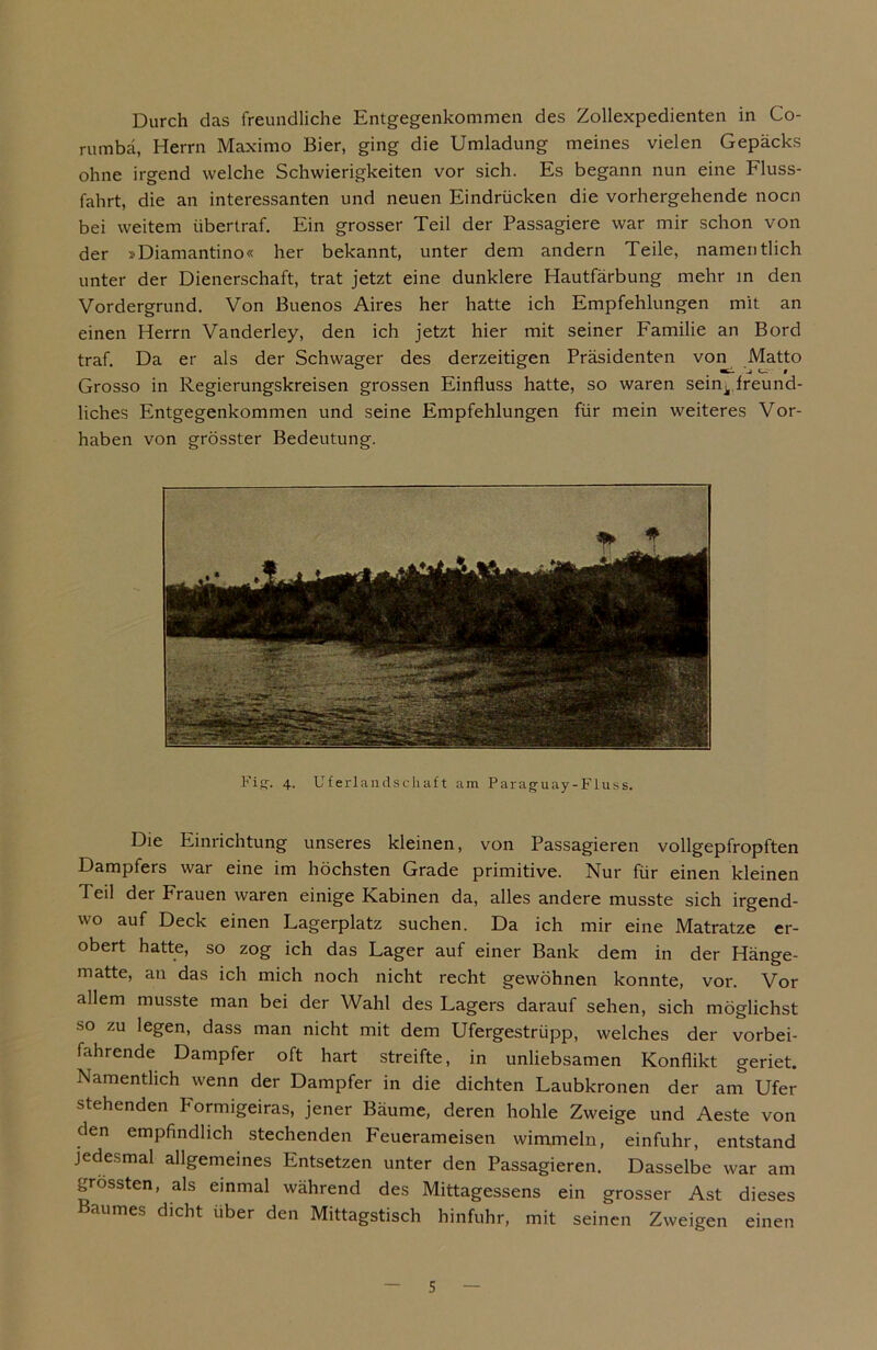 Durch das freundliche Entgegenkommen des Zollexpedienten in Co- rumbä, Herrn Maximo Bier, ging die Umladung meines vielen Gepäcks ohne irgend welche Schwierigkeiten vor sich. Es begann nun eine Fluss- fahrt, die an interessanten und neuen Eindrücken die vorhergehende nocn bei weitem übertraf. Ein grosser Teil der Passagiere war mir schon von der »Diamantino« her bekannt, unter dem andern Teile, namentlich unter der Dienerschaft, trat jetzt eine dunklere Hautfärbung mehr in den Vordergrund. Von Buenos Aires her hatte ich Empfehlungen mit an einen Herrn Vanderley, den ich jetzt hier mit seiner Familie an Bord traf. Da er als der Schwager des derzeitigen Präsidenten von Matto Grosso in Regierungskreisen grossen Einfluss hatte, so waren sein^ freund- liches Entgegenkommen und seine Empfehlungen für mein weiteres Vor- haben von grösster Bedeutung. Fi«:. 4. Uferlandschaft am Paraguay-Fluss. Die Einrichtung unseres kleinen, von Passagieren vollgepfropften Dampfers war eine im höchsten Grade primitive. Nur für einen kleinen Teil der Frauen waren einige Kabinen da, alles andere musste sich irgend- wo auf Deck einen Lagerplatz suchen. Da ich mir eine Matratze er- obert hatte, so zog ich das Lager auf einer Bank dem in der Hänge- matte, au das ich mich noch nicht recht gewöhnen konnte, vor. Vor allem musste man bei der Wahl des Lagers darauf sehen, sich möglichst so zu legen, dass man nicht mit dem Ufergestrüpp, welches der vorbei- f.dirende Dampfer oft hart streifte, in unliebsamen Konflikt geriet. Namentlich wenn der Dampfer in die dichten Laubkronen der am Ufer stehenden Formigeiras, jener Bäume, deren hohle Zweige und Aeste von den empfindlich stechenden Feuerameisen wimmeln, einfuhr, entstand jedesmal allgemeines Entsetzen unter den Passagieren. Dasselbe war am grössten, als einmal während des Mittagessens ein grosser Ast dieses Baumes dicht über den Mittagstisch hinfuhr, mit seinen Zweigen einen