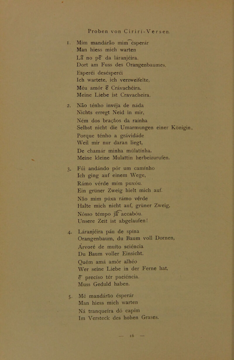 1. Mim mandäräo mim esperär Man hiess mich warten La no pe da laranjeira. Dort am Fuss des Orangenbaumes. Esperei desesperei Ich wartete, ich verzweifelte, Meu amör e Crävacheira. Meine Liebe ist Cravacheira. 2. Näo tenho inveja de näda Nichts erregt Neid in mir, Nem dos braqäos da rainha Selbst nicht die Umarmungen einer Königin, Porque tenho a grävidäde Weil mir nur daran liegt, De chamär minha mülati'nha. Meine kleine Mulattin herbeizurufen. 3. Füi andändo pör um cammho Ich ging auf einem Wege, Rämo verde mim puxöu. Ein grüner Zweig hielt mich auf. Näo mim püxa rämo verde Halte mich nicht auf, grüner Zweig, Nösso tempo ja' accaböu. Unsere Zeit ist abgelaufen! 4. Laranjeira päu de spina Orangenbaum, du Baum voll Dornen, Arvore de mui'to sciencia Du Baum voller Einsicht. Quem amä amör alheo Wer seine Liebe in der Ferne hat, e precfso ter paciencia. Muss Geduld haben. 5. Me mandäräo esperär Man hiess mich warten Nä tranquefra dö capfm Im Versteck des hohen Grases.