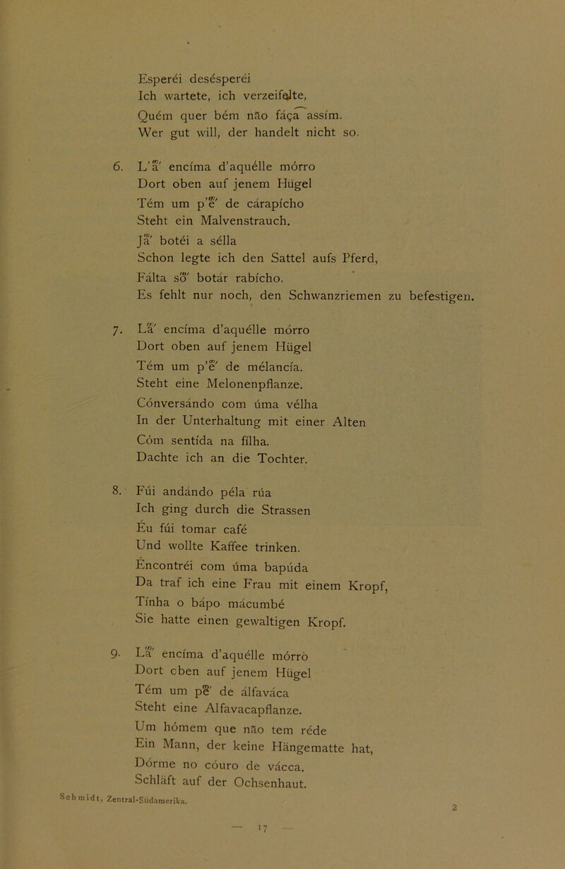 Esperei desesperei Ich wartete, ich verzehrte, Quem quer bem näo fäga assfm. Wer gut will, der handelt nicht so. 6. L’a' encfma d’aquelle mörro Dort oben auf jenem Hügel Tem um p’e' de cärapfcho Steht ein Malvenstrauch. ja' botei a sella Schon legte ich den Sattel aufs Pferd, Fälta so' botär rabicho. Es fehlt nur noch, den Schwanzriemen zu befestigen. 7. La' encfma d’aquelle mörro Dort oben auf jenem Hügel Tem um p’e' de melancfa. Steht eine Melonenpflanze. Cönversändo com üma velha In der Unterhaltung mit einer Alten Com sentfda na fflha. Dachte ich an die Tochter. 8. Füi andändo pela rüa Ich ging durch die Strassen Eu füi tomar cafe Und wollte Kaffee trinken. Encontrei com üma bapüda Da traf ich eine Frau mit einem Kropf, Tfnha o bäpo mäcumbe Sie hatte einen gewaltigen Kropf. 9- La encfma d’aquelle mörro Dort eben auf jenem Hügel Tem um pe' de älfaväca Steht eine Alfavacapflanze. Um hörnern que näo tem rede Ein Mann, der keine Hängematte hat, Dörme no cöuro de väcca. Schläft auf der Ochsenhaut. Schmidt, Zentral-Südamerifca. '7