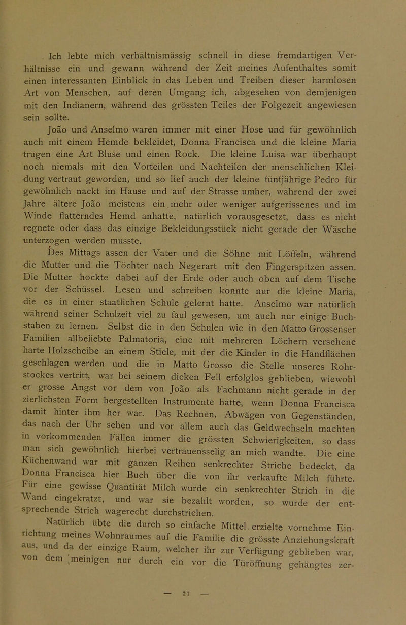 Ich lebte mich verhältnismässig schnell in diese fremdartigen Ver- hältnisse ein und gewann während der Zeit meines Aufenthaltes somit einen interessanten Einblick in das Leben und Treiben dieser harmlosen Art von Menschen, auf deren Umgang ich, abgesehen von demjenigen mit den Indianern, während des grössten Teiles der Folgezeit angewiesen sein sollte. Joäo und Anselmo waren immer mit einer Hose und für gewöhnlich auch mit einem Hemde bekleidet, Donna Francisca und die kleine Maria trugen eine Art Bluse und einen Rock. Die kleine Luisa war überhaupt noch niemals mit den Vorteilen und Nachteilen der menschlichen Klei- dung vertraut geworden, und so lief auch der kleine fünfjährige Pedro für gewöhnlich nackt im Hause und auf der Strasse umher, während der zwei Jahre ältere Joäo meistens ein mehr oder weniger aufgerissenes und im Winde flatterndes Hemd anhatte, natürlich vorausgesetzt, dass es nicht regnete oder dass das einzige Bekleidungsstück nicht gerade der Wäsche unterzogen werden musste. t Des Mittags assen der Vater und die Söhne mit Löffeln, während die Mutter und die Töchter nach Negerart mit den Fingerspitzen assen. Die Mutter hockte dabei auf der Erde oder auch oben auf dem Tische vor der Schüssel. Lesen und schreiben konnte nur die kleine Maria, die es in einer staatlichen Schule gelernt hatte. Anselmo war natürlich während seiner Schulzeit viel zu faul gewesen, um auch nur einige Buch- staben zu lernen. Selbst die in den Schulen wie in den Matto Grossenser I amilien allbeiiebte Palmatoria, eine mit mehreren Löchern versehene harte Holzscheibe an einem Stiele, mit der die Kinder in die Handflächen geschlagen werden und die in Matto Grosso die Stelle unseres Rohr- stockes vertritt, war bei seinem dicken Fell erfolglos geblieben, wiewohl er grosse Angst vor dem von Joäo als Fachmann nicht gerade in der zierlichsten Form hergestellten Instrumente hatte, wenn Donna Francisca damit hinter ihm her war. Das Rechnen, Abwägen von Gegenständen, das nach der Uhr sehen und vor allem auch das Geldwechseln machten in vorkommenden Fällen immer die grössten Schwierigkeiten, so dass man sich gewöhnlich hierbei vertrauensselig an mich wandte. Die eine Kuchenwand war mit ganzen Reihen senkrechter Striche bedeckt, da Donna Francisca hier Buch über die von ihr verkaufte Milch führte, hur eine gewisse Quantität Milch wurde ein senkrechter Strich in die Wand eingekratzt, und war sie bezahlt worden, so wurde der ent- sprechende Strich wagerecht durchstrichen. Natürlich übte die durch so einfache Mittel. erzielte vornehme Ein- nc tung meines Wohnraumes auf die Familie die grösste Anziehungskraft aus, und da der einzige Raum, welcher ihr zur Verfügung geblieben war, em .meinigen nur durch ein vor die Türöffnung gehängtes zer-