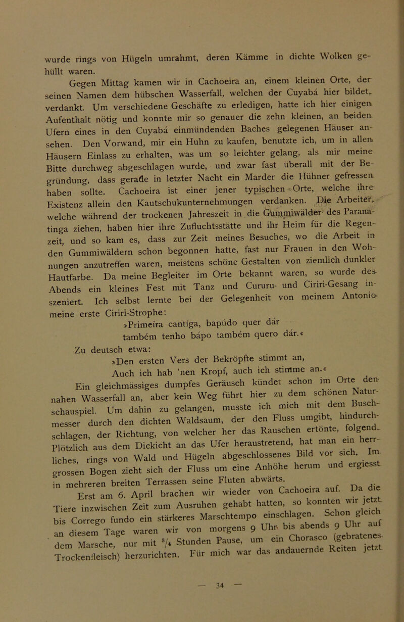 wurde rings von Hügeln umrahmt, deren Kämme in dichte Wolken ge- hüllt waren. Gegen Mittag kamen wir in Cachoeira an, einem kleinen Orte, der seinen Namen dem hübschen Wasserfall, welchen der Cuyabä hier bildet, verdankt. Um verschiedene Geschäfte zu erledigen, hatte ich hier einigem Aufenthalt nötig und konnte mir so genauer die zehn kleinen, an beiden Ufern eines in den Cuyabä einmündenden Baches gelegenen Häuser an- sehen. Den Vorwand, mir ein Huhn zu kaufen, benutzte ich, um in allen. Häusern Einlass zu erhalten, was um so leichter gelang, als mir meine Bitte durchweg abgeschlagen wurde, und zwar fast überall mit der Be- gründung, dass gerade in letzter Nacht ein Marder die Hühner gefressen haben sollte. Cachoeira ist einer jener typischen Orte, welche ihre Existenz allein den Kautschukunternehmungen verdanken. Die Arbeiter, welche während der trockenen Jahreszeit in die Gümipiwälder des Parana- tinga ziehen, haben hier ihre Zufluchtsstätte und ihr Heim für die Regen- zeit, und so kam es, dass zur Zeit meines Besuches, wo die Arbeit in den Gummiwäldern schon begonnen hatte, fast nur Frauen in den Woh- nungen anzutreffen waren, meistens schöne Gestalten von ziemlich dunkler Hautfarbe. Da meine Begleiter im Orte bekannt waren, so wurde des- Abends ein kleines Fest mit Tanz und Cururu- und Cirm-Gesang in- szeniert. Ich selbst lernte bei der Gelegenheit von meinem Antonio- meine erste Ciriri-Strophe: »Primeira cantiga, bapüdo quer dar tambem tenho bäpo tambem quero dar.« Zu deutsch etwa: »Den ersten Vers der Bekröpfte stimmt an, Auch ich hab ’nen Kropf, auch ich stimme an.« Ein gleichmäßiges dumpfes Geräusch kündet schon im Orte den- nahen Wasserfall an, aber kein Weg führt hier zu dem schonen Natur- Schauspiel. Um dahin zu gelangen, musste ich mich mit. dem Busch- messet durch den dichten Waldsaum, der den Fluss umgibt, hindurch- schlagen, der Richtung, von welcher her das Rauschen ertönte, o gen Plötzhch aus dem Dickicht an das Ufer heraustretend, hat man ein herr- liches rings von Wald und Hügeln abgeschlossenes Bild vor sich. In grossen Bogen zieht sich der Fluss um eine Anhöhe herum und ergiesst in mehreren breiten Terrassen seine Fluten abwärts. Erst am 6. April brachen wir wieder von Cachoeira au . Tiere inzwischen Zeit zum Ausruhen gehabt hatten so konnte ”‘r Je bis Corrego fundo ein stärkeres Marschtempo einschlagen. bchon gleich an dies m Tage waren wir von morgens 9 Uhr- bis abends 9 Uhr auf dem Marsche8 nur mit •/. Stunden Pause, um ^horasco (gebratenes- TrockenHeisch) herzurichten. Für mich war das andauernde Re J