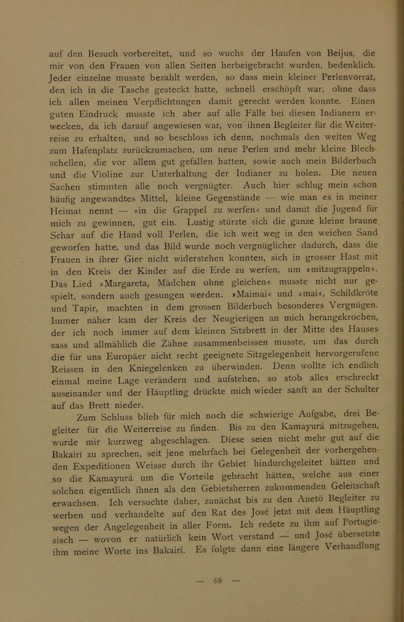 auf den Besuch vorbereitet, und so wuchs der Haufen von Beijus, die mir von den Frauen von allen Seiten herbeigebracht wurden, bedenklich. Jeder einzelne musste bezahlt werden, so dass mein kleiner Perlenvorrat, den ich in die Tasche gesteckt hatte, schnell erschöpft war, ohne dass ich allen meinen Verpflichtungen damit gerecht werden konnte. Einen guten Eindruck musste ich aber auf alle Fälle bei diesen Indianern er- wecken, da ich darauf angewiesen war, von ihnen Begleiter für die Weiter- reise zu erhalten, und so beschloss ich denn, nochmals den weiten Weg zum Hafenplatz zurückzumachen, um neue Perlen und mehr kleine Blech- schellen, die vor allem gut gefallen hatten, sowie auch mein Bilderbuch und die Violine zur Unterhaltung der Indianer zu holen. Die neuen Sachen stimmten alle noch vergnügter. Auch hier schlug mein schon häufig angewandtes Mittel, kleine Gegenstände — wie man es in meiner Heimat nennt — »in die Grappel zu werfen« und damit die Jugend für mich zu gewinnen, gut ein. Lustig stürzte sich die ganze kleine braune Schar auf die Hand voll Perlen, die ich weit weg in den weichen Sand geworfen hatte, und das Bild wurde noch vergnüglicher dadurch, dass die Frauen in ihrer Gier nicht widerstehen konnten, sich in grosser Hast mit in den Kreis der Kinder auf die Erde zu werfen, um »mitzugrappeln«. Das Lied »Margareta, Mädchen ohne gleichen« musste nicht nur ge- spielt, sondern auch gesungen werden. »Maimai« und »mai«, Schildkröte und Tapir, machten in dem grossen Bilderbuch besonderes Vergnügen. Immer näher kam der Kreis der Neugierigen an mich herangekrochen, der ich noch immer auf dem kleinen Sitzbrett in der Mitte des Hauses sass und allmählich die Zähne zusammenbeissen musste, um das durch die für uns Europäer nicht recht geeignete Sitzgelegenheit hervoi gerufene Reissen in den Kniegelenken zu überwinden. Denn wollte ich endlich einmal meine Lage verändern und aufstehen, so stob alles erschreckt auseinander und der Häuptling drückte mich wieder sanft an der Schulter auf das Brett nieder. Zum Schluss blieb für mich noch die schwierige Aufgabe, drei Be- gleiter für die Weiterreise zu finden. Bis zu den Kamayurä mitzugehen, wurde mir kurzweg abgeschlagen. Diese seien nicht mehr gut auf die Bakairf zu sprechen, seit jene mehrfach bei Gelegenheit der vorhergehen- den Expeditionen Weisse durch ihr Gebiet hindurchgeleitet hätten und so die Kamayurä um die Vorteile gebracht hätten, welche aus einer solchen eigentlich ihnen als den Gebietsherren zukommenden Geleitschaft erwachsen. Ich versuchte daher, zunächst bis zu den Auetö Begleiter zu werben und verhandelte auf den Rat des Jose jetzt mit dem Häuptling wegen der Angelegenheit in aller Form. Ich redete zu ihm auf Portugie- sisch — wovon er natürlich kein Wort verstand — und Jose übersetzte ihm meine Worte ins Bakairf. Es folgte dann eine längere Verhandlung