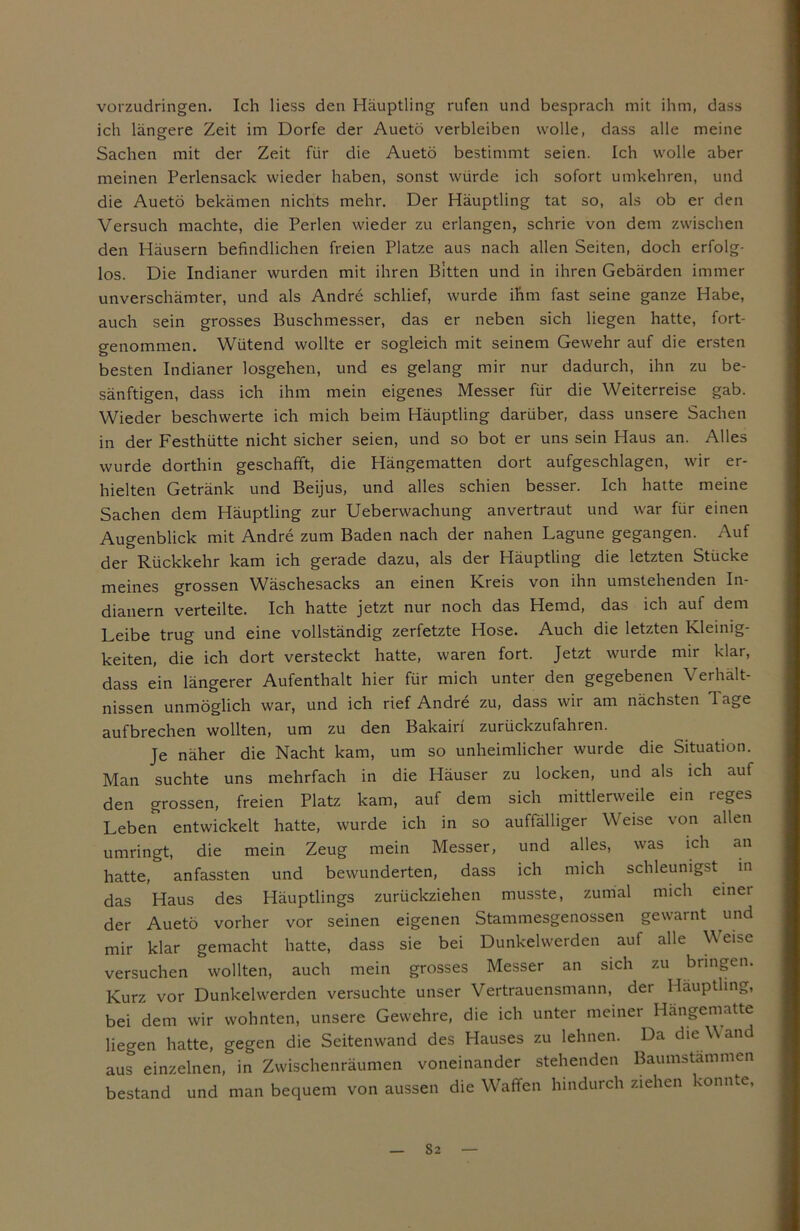 vorzudringen. Ich Hess den Häuptling rufen und besprach mit ihm, dass ich längere Zeit im Dorfe der Auetö verbleiben wolle, dass alle meine Sachen mit der Zeit für die Auetö bestimmt seien. Ich wolle aber meinen Perlensack wieder haben, sonst würde ich sofort umkehren, und die Auetö bekämen nichts mehr. Der Häuptling tat so, als ob er den Versuch machte, die Perlen wieder zu erlangen, schrie von dem zwischen den Häusern befindlichen freien Platze aus nach allen Seiten, doch erfolg- los. Die Indianer wurden mit ihren Bitten und in ihren Gebärden immer unverschämter, und als Andre schlief, wurde ihm fast seine ganze Habe, auch sein grosses Buschmesser, das er neben sich liegen hatte, fort- genommen. Wütend wollte er sogleich mit seinem Gewehr auf die ersten besten Indianer losgehen, und es gelang mir nur dadurch, ihn zu be- sänftigen, dass ich ihm mein eigenes Messer für die Weiterreise gab. Wieder beschwerte ich mich beim Häuptling darüber, dass unsere Sachen in der Festhütte nicht sicher seien, und so bot er uns sein Haus an. Alles wurde dorthin geschafft, die Hängematten dort aufgeschlagen, wir er- hielten Getränk und Beijus, und alles schien besser. Ich hatte meine Sachen dem Häuptling zur Ueberwachung anvertraut und war für einen Augenblick mit Andre zum Baden nach der nahen Lagune gegangen. Auf der Rückkehr kam ich gerade dazu, als der Häuptling die letzten Stücke meines grossen Wäschesacks an einen Kreis von ihn umstehenden In- dianern verteilte. Ich hatte jetzt nur noch das Hemd, das ich auf dem Leibe trug und eine vollständig zerfetzte Hose. Auch die letzten Kleinig- keiten, die ich dort versteckt hatte, waren fort. Jetzt wurde mir klar, dass ein längerer Aufenthalt hier für mich unter den gegebenen Verhält- nissen unmöglich war, und ich rief Andre zu, dass wir am nächsten Tage aufbrechen wollten, um zu den Bakairf zurückzufahren. Je näher die Nacht kam, um so unheimlicher wurde die Situation. Man suchte uns mehrfach in die Häuser zu locken, und als ich auf den grossen, freien Platz kam, auf dem sich mittlerweile ein reges Leben entwickelt hatte, wurde ich in so auffälliger Weise von allen umringt, die mein Zeug mein Messer, und alles, was ich an hatte, anfassten und bewunderten, dass ich mich schleunigst in das Haus des Häuptlings zurückziehen musste, zumal mich einer der Auetö vorher vor seinen eigenen Stammesgenossen gewarnt und mir klar gemacht hatte, dass sie bei Dunkelwerden auf alle Weise versuchen wollten, auch mein grosses Messer an sich zu bringen. Kurz vor Dunkelwerden versuchte unser Vertrauensmann, der Häuptling, bei dem wir wohnten, unsere Gewehre, die ich unter meiner Hängematte liegen hatte, gegen die Seitenwand des Hauses zu lehnen. Da die V and aus einzelnen, in Zwischenräumen voneinander stehenden Baumstämmen bestand und man bequem von aussen die Waffen hindurch ziehen konnte, S2