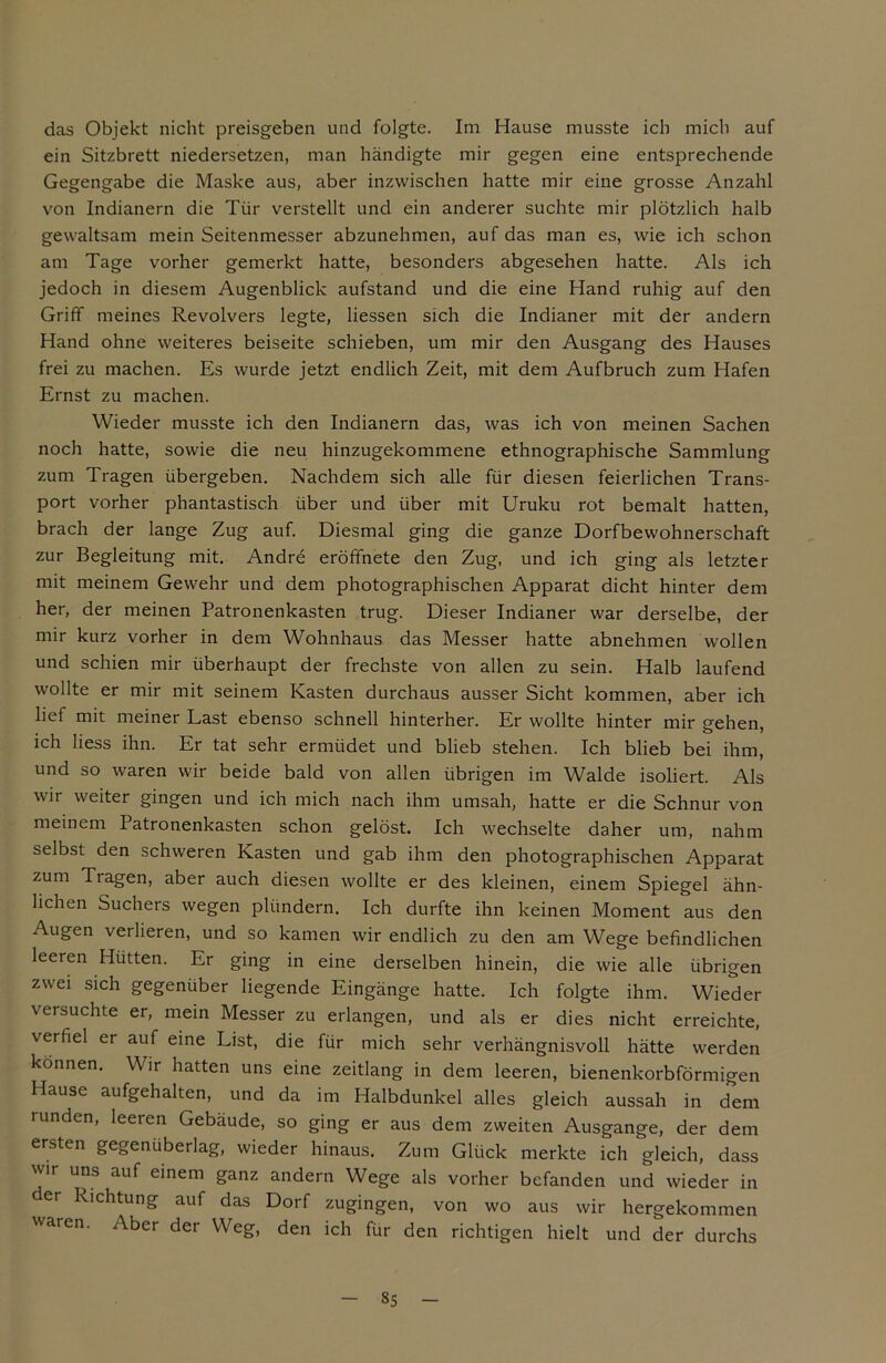 das Objekt nicht preisgeben und folgte. Im Hause musste ich mich auf ein Sitzbrett niedersetzen, man händigte mir gegen eine entsprechende Gegengabe die Maske aus, aber inzwischen hatte mir eine grosse Anzahl von Indianern die Tür verstellt und ein anderer suchte mir plötzlich halb gewaltsam mein Seitenmesser abzunehmen, auf das man es, wie ich schon am Tage vorher gemerkt hatte, besonders abgesehen hatte. Als ich jedoch in diesem Augenblick aufstand und die eine Hand ruhig auf den Griff meines Revolvers legte, Hessen sich die Indianer mit der andern Hand ohne weiteres beiseite schieben, um mir den Ausgang des Hauses frei zu machen. Es wurde jetzt endlich Zeit, mit dem Aufbruch zum Hafen Ernst zu machen. Wieder musste ich den Indianern das, was ich von meinen Sachen noch hatte, sowie die neu hinzugekommene ethnographische Sammlung zum Tragen übergeben. Nachdem sich alle für diesen feierlichen Trans- port vorher phantastisch über und über mit Uruku rot bemalt hatten, brach der lange Zug auf. Diesmal ging die ganze Dorfbewohnerschaft zur Begleitung mit. Andre eröffnete den Zug, und ich ging als letzter mit meinem Gewehr und dem photographischen Apparat dicht hinter dem her, der meinen Patronenkasten trug. Dieser Indianer war derselbe, der mir kurz vorher in dem Wohnhaus das Messer hatte abnehmen wollen und schien mir überhaupt der frechste von allen zu sein. Halb laufend wollte er mir mit seinem Kasten durchaus ausser Sicht kommen, aber ich lief mit meiner Last ebenso schnell hinterher. Er wollte hinter mir gehen, ich Hess ihn. Er tat sehr ermüdet und blieb stehen. Ich blieb bei ihm, und so waren wir beide bald von allen übrigen im Walde isoliert. Als wir weiter gingen und ich mich nach ihm umsah, hatte er die Schnur von meinem Patronenkasten schon gelöst. Ich wechselte daher um, nahm selbst den schweren Kasten und gab ihm den photographischen Apparat zum Tragen, aber auch diesen wollte er des kleinen, einem Spiegel ähn- lichen Suchers wegen plündern. Ich durfte ihn keinen Moment aus den Augen verlieren, und so kamen wir endlich zu den am Wege befindlichen leeren Hütten. Er ging in eine derselben hinein, die wie alle übrigen zwei sich gegenüber liegende Eingänge hatte. Ich folgte ihm. Wieder versuchte er, mein Messer zu erlangen, und als er dies nicht erreichte, verfiel er auf eine List, die für mich sehr verhängnisvoll hätte werden können. Wir hatten uns eine zeitlang in dem leeren, bienenkorbförmigen Hause aufgehalten, und da im Halbdunkel alles gleich aussah in dem runden, leeren Gebäude, so ging er aus dem zweiten Ausgange, der dem ersten gegenüberlag, wieder hinaus. Zum Glück merkte ich gleich, dass wir uns auf einem ganz andern Wege als vorher befanden und wieder in er Richtung auf das Dorf zugingen, von wo aus wir hergekommen waren. Aber der Weg, den ich für den richtigen hielt und der durchs