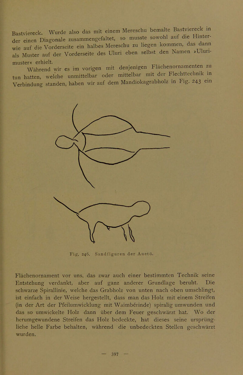 Bastviereck. Wurde also das mit einem Mereschu bemalte Bastviereck in der einen Diagonale zusammengefaltet, so musste sowohl auf die Hinter- wie auf die Vorderseite ein halbes Mereschu zu liegen kommen, das dann als Muster auf der Vorderseite des Uluri eben selbst den Namen »Ulurl- muster« erhielt. Während wir es im vorigen mit denjenigen Flächenornamenten zu tun hatten, welche unmittelbar oder mittelbar mit der Flechttechnik in Verbindung standen, haben wir auf dem Mandiokagrabholz in Fig. 243 ein p'lächenornament vor uns, das zwar auch einer bestimmten Technik seine Entstehung verdankt, aber auf ganz anderer Grundlage beruht. Die schwarze Spirallinie, welche das Grabholz von unten nach oben umschlingt, ist einfach in der Weise hergestellt, dass man das Holz mit einem Streifen (in der Art der Pfeilumwicklung mit Waimberinde) spiralig umwunden und das so umwickelte Holz dann über dem Feuer geschwärzt hat. Wo der herumgewundene Streifen das Holz bedeckte, hat dieses seine ursprüng- liche helle P'arbe behalten, während die unbedeckten Stellen geschwärzt wurden.