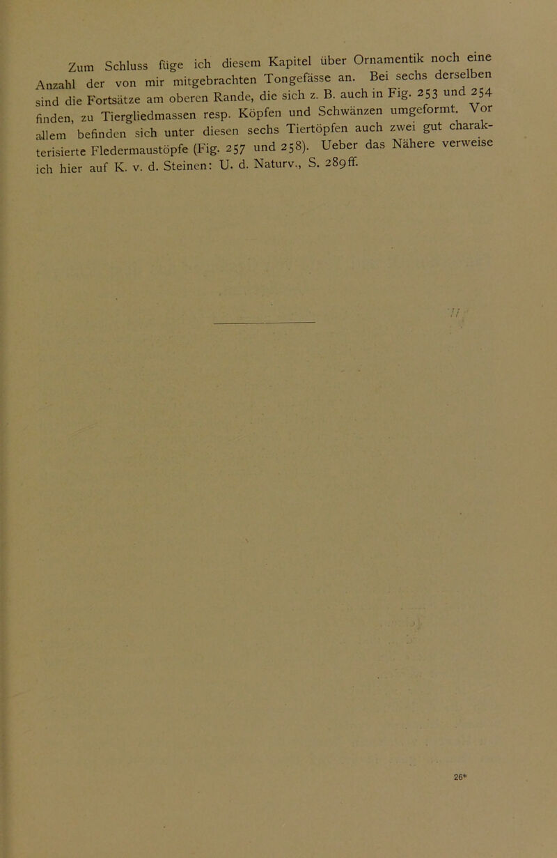 Zum Schluss füge ich diesem Kapitel über Ornamentik noch eine Anzahl der von mir mitgebrachten Tongefässe an. Bei sechs derselben sind die Fortsätze am oberen Rande, die sich z. B. auch in Fig. 253 un 254 finden zu Tiergliedmassen resp. Köpfen und Schwänzen umgeformt Vor allem befinden sich unter diesen sechs Tiertöpfen auch zwei gut charak- terisierte Fledermaustöpfe (Fig. 257 und 258). Ueber das Nähere verweise ich hier auf K. v. d. Steinen: U. d. Naturv., S. 289fr. 26*